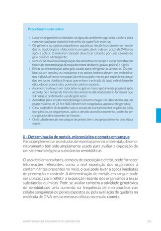 56 GUIA NACIONAL DE COLETA E PRESERVAÇÃO DE AMOSTRAS
ensaios microbiológicos, físico-químicos orgânicos e inorgânicos, bio-
lógicos e toxicológicos. Os ensaios que permitem esta técnica de pre-
servação constam no Anexo 1.
3.3 Acondicionamento, Transporte e
Armazenamento de Amostras
3.3.1 Acondicionamento
Neste item encontram-se orientações para o acondicionamento de
amostras, quanto ao tipo, limpeza e preparo dos recipientes utilizados.
3.3.1.1 Tipos de Recipientes
Os tipos de recipientes mais utilizados para coleta e preservação de
amostras são os de plástico autoclavável de alta densidade (polietileno,
polipropileno, policarbonato ou outro polímero inerte) e os de vidro,
com boca larga (mais ou menos 4 cm de diâmetro) para facilitar a coleta
da amostra e a limpeza. Estes dois tipos de materiais apresentam van-
tagens e desvantagens (Tabela 1).
Tabela 1. Comparação entre recipientes de vidro (borossilicato) e polietileno,
polipropileno ou outro polímero inerte.
Condições
Operacionais
Material
Vidro (Borossilicato) Plástico (polímero inerte)
Interferência
com a amostra
Indicado para todas as
análises de compostos
orgânicos. Inerte a maioria dos
constituintes, exceto a forte
alcalinidade. Adsorve metais
em suas paredes.
Indicado para a maioria dos
compostos inorgânicos,
biológicos e microbiológicos.
Pode contaminar amostras
com ftalatos.
Peso Pesado Leve
Resistência à
quebra
Muito Frágil Durável
Limpeza Fácil
$OJXPD GL÷FXOGDGH QD
remoção de componentes
adsorvíveis
Esterilizável Sim
Apenas por técnicas de uso
pouco comum no Brasil, como
óxido de etileno e radiação
gama. Alguns tipos são
autoclaváveis.
 