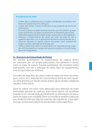 58 GUIA NACIONAL DE COLETA E PRESERVAÇÃO DE AMOSTRAS
ou alguns contaminantes do recipiente plástico podem ser liberados
na amostra. Evitar recipientes plásticos sempre que possível, devido
ao seu potencial de contaminação, principalmente por ésteres de
ftalato. Considerando que alguns compostos orgânicos (como também
os pigmentos fotossintetizantes) são fotodegradáveis, é necessário
utilizar frascos de vidro de cor âmbar ou, na impossibilidade, envolver
os frascos transparentes em papel alumínio ou “kraft”. Para a análise de
metais, tomar cuidado para que a amostra não entre em contato com
batoques metálicos; para a realização de ensaios microbiológicos, os
recipientes devem ser esterilizados. Como regra geral, as tampas e os
batoques devem garantir uma boa vedação da amostra, especialmente
durante o transporte.
3.3.1.2 Limpeza e Preparo de Recipientes
A limpeza dos recipientes, tampas e batoques é de grande importância
para impedir a introdução de contaminantes nas amostras com o anali-
to de interesse. Um exemplo dessa contaminação é o uso de detergen-
tes comuns para lavar recipientes que serão empregados nos ensaios
de surfactantes e fosfatos. Portanto, deve-se garantir que os procedi-
mentos de lavagem sejam eficazes para a limpeza e não acrescentem
interferentes nos resultados analíticos (qualidade e composição dos
detergentes, pureza das soluções usadas, tempo de contato com os re-
agentes, controle da temperatura, dentre outros).
Os procedimentos manuais mais utilizados na limpeza e preparo de
frascaria são listados a seguir (limpeza básica e especial). Procedimen-
tos automáticos podem ser empregados utilizando-se máquina de la-
vagem de vidraria, escolhendo o programa apropriado para cada tipo
de frascaria.
a) Limpeza básica de frascaria
i. Deixar os frascos, tampas e batoques de molho em solução de de-
WHUJHQWH DOFDOLQR  SRU WHPSR VX÷FLHQWH SDUD IDFLOLWDU D UHPR-
ção dos resíduos da amostra e possíveis etiquetas;
ii. Esfregar os frascos com gaspilhão até retirada total dos resíduos;
iii. Esfregar com esponja de aço e detergente neutro a parte externa
dos frascos;
iv. Enxaguar com água corrente para retirada do detergente (se
necessário, usar água quente);
 