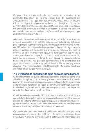 62 GUIA NACIONAL DE COLETA E PRESERVAÇÃO DE AMOSTRAS
agente neutralizador de cloro residual (tiossulfato de sódio) e um
agente quelante (EDTA – etileno diamino tetracetato de sódio), em
quantidades adequadas para neutralizar cloro e quelar metais pesados
que possam estar presentes nessas amostras.
Para análise de efluentes clorados, adicionar tiossulfato de sódio em
quantidades suficientes para obter-se uma concentração de 100mg/L
na amostra (por exemplo, 0,1mL de uma solução 10% para 120mL de
amostra), o que irá neutralizar até 15mg/L de cloro residual. Para cole-
ta de água tratada, a concentração de tiossulfato de sódio pode ser re-
duzida: 0,1mL de uma solução 3% para 120mL de amostra irão neutra-
lizar até 5mg/L de cloro residual. É necessário conhecer previamente
os teores de cloro residual de novos pontos de amostragem para que
os frascos de coleta possam ser preparados com as quantidades ade-
quadas de tiossulfato de sódio.
Um agente quelante deve ser adicionado, caso a amostra possa conter
metais pesados (cobre, níquel, zinco etc) em concentrações superiores
a 0,1 mg/L. Nessa situação provável, adicionar 0,3mL de uma solução
15% de EDTA para cada 120mL de amostra.
Essas soluções devem ser adicionadas aos frascos de coleta antes da
esterilização.
Após a adição dos agentes quelantes e neutralizadores de cloro livre,
o frasco é fechado e a tampa e o gargalo recobertos com papel alumí-
nio, de modo que fiquem protegidos da contaminação pelo manuseio,
durante todo o processo de coleta. É importante que a tampa esteja li-
geiramente frouxa para evitar a ruptura do frasco, facilitar a circulação
de vapor e eliminar o ar do seu interior no processo de esterilização.
Após o processo de esterilização, rosquear completamente a tampa do
frasco e fixar o papel alumínio com elástico.
Para a coleta de lodo de esgoto e sedimento não há necessidade
de adição de reagentes. Autoclavar os frascos e proteger a tampa e
gargalo com um pedaço de papel alumínio. Depois de autoclavado,
manusear o frasco sem a remoção do papel alumínio para evitar a
sua contaminação.
 