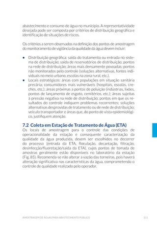 63ORGANIZAÇÃO DOS TRABALHOS DE CAMPO
á Esterilização dos recipientes
Para a esterilização dos recipientes, devem ser observados os cuidados
necessários em função do tipo de recipiente, como descrito a seguir:
i. Recipientes de vidro neutro
Esterilizaremestufaàtemperaturade170o
Ca180°C,duranteduashoras.
ii. Recipientes de plástico autoclavável
Autoclavar a 121°C e 0,1 MPa (1 atm), durante 15 a 30 minutos.
Deve ser realizado teste de esterilidade dos frascos e teste de neutra-
lização do cloro residual livre, após a esterilização.
á 3UHSDUR H HVWHULOL]D©¥R GD PHFKD SDUD HQVDLRV GH SDWµJHQRV
(Técnica de Moore)
A mecha é confeccionada em tecido de crepe ou gaze esterilizada,
que deve ser dobrado cinco vezes, mantendo as dimensões de 23cm
de largura x 46cm de comprimento em cada dobra (Fig. 6). A partir da
base inferior de 23cm, cortam-se 5 tiras de 4,5cm de largura e 36cm de
comprimento, deixando-se 10cm livres na parte superior sem cortar,
onde será fixado o fio de náilon para servir de suporte para a mecha
(Fig. 7). A metragem do fio de náilon utilizada deverá ser determina-
da de acordo com a profundidade do ponto de coleta a ser amostrado,
garantindo que a mesma fique totalmente imersa. Para as coletas em
rios, represas ou córregos, as mechas deverão possuir em seu interior
um peso fixado, para facilitar a imersão da mesma. Embrulhar em papel
“kraft” e autoclavar a 121ºC durante 15 minutos.
 