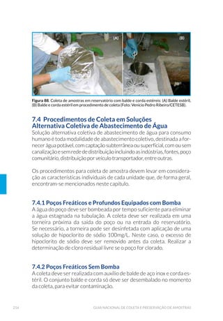 66 GUIA NACIONAL DE COLETA E PRESERVAÇÃO DE AMOSTRAS
A seguir, são feitas considerações e recomendações para algumas das
atividades que oferecem maiores riscos de acidentes para os trabalhos
em campo.
3.4.1 Transporte Rodoviário
O próprio deslocamento do técnico e dos equipamentos ao local de
amostragem oferece grandes riscos. Não só os inerentes ao desloca-
mento, como os decorrentes do transporte concomitante do material
de coleta, principalmente quando houver embarcação, equipamentos
especiais, frascos de vidro e reagentes para a preservação de amostras.
Esses materiais não devem ser transportados junto aos passageiros.
Recomenda-se armazenar adequadamente os materiais, de preferên-
cia, no porta-malas ou na caçamba do veículo. A capacidade máxima de
peso e volume do veículo deve ser observada. É obrigatória a utilização
de cinto de segurança, mesmo em pequenos trajetos, conforme exige a
legislação vigente.
Os frascos que acondicionam os reagentes utilizados na preservação
de amostras devem ser preferencialmente de plástico e com batoques
de vedação para impedir vazamentos. No caso de serem de vidro, os
frascos devem ser calçados e protegidos adequadamente para não se
quebrarem durante o transporte.
3.4.2 Acesso aos Pontos de Amostragem
Locais de difícil acesso e próximos a pontes, estradas movimentadas e
locais de tráfego intenso de máquinas etc., podem aumentar a proba-
bilidade de acidentes, muitas vezes evitáveis. Uma ponte, por exemplo,
pode constituir-se em caminho mais fácil para se atingir o meio de um
rio e retirar a amostra. Na sua maioria, porém, esses locais são muito
movimentados, há estreitamento de pista e pequena faixa de seguran-
ça para pedestres, o que dificulta a parada do veículo e oferece riscos
aos técnicos que executam os trabalhos. Por isso, a coleta em pontes
deve ser precedida da colocação de dispositivo de sinalização adequa-
do, que proporcione proteção contra veículos em trânsito.
Regiões com muita vegetação, nas quais o acesso aos pontos de coleta
é realizado por meio de trilhas, oferecem maior risco de picadas de
insetos e mordeduras de cobras ou outros animais. Portanto, nesses
 