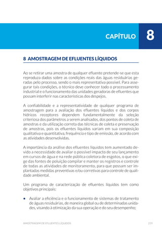H
Resíduos Sólidos
Quando os pontos de amostragens estão localizados dentro das indús-
trias, os técnicos envolvidos estarão expostos a todos os riscos de aci-
dentes inerentes àquela área. Portanto, devem receber treinamento
adequado para a sua permanência, bem como estar munidos de equi-
pamentos de segurança exigidos pela indústria.
Como os efluentes líquidos podem apresentar diversos compostos
químicos e/ou constituintes infecto-contagiosos, os técnicos devem
estar preparados para manuseá-los de forma segura, prevenindo-se
contra todos os tipos de acidentes, quer do ponto de vista tóxico ou
explosivo, quer do ponto de vista de contaminação e riscos biológicos.
Como exemplo, efluentes contendo cianeto e arsênio apresentam toxi-
cidade elevadas, mesmo em baixas concentrações; solventes, em geral,
apresentam risco de explosão; vários compostos químicos podem ser
carcinogênicos ou apresentar risco de queimadura; esgotos e resíduos
domésticos podem conter microrganismos patogênicos.
Portanto, os técnicos precisam ser treinados para as situações de
emergência que podem ocorrer nos locais das amostragens, como as
indústrias, as estações de tratamento de esgotos, os aterros sanitários
e industriais e as plantas de incineração de resíduos sólidos.
 