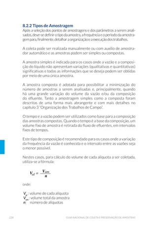 76 GUIA NACIONAL DE COLETA E PRESERVAÇÃO DE AMOSTRAS
consigam detectar interferências que possam ocorrer no processo de
amostragem. Os principais controles de qualidade adotados durante a
amostragem são descritos a seguir.
4.1 Brancos
São controles realizados para avaliar a presença de contaminação em
partes específicas dos procedimentos de coleta. Normalmente é usada
água deionizada, com comprovada isenção dos compostos que serão
avaliados. Nesse tipo de controle, a presença de resultados positivos
para um analito específico pode indicar que ocorreu contaminação si-
milar nas demais amostras.
4.1.1 Branco de Campo e de Viagem
O branco de campo é usado para a verificação de contaminações am-
bientais que podem ser adicionadas às amostras durante os procedi-
mentos de coleta. O branco de viagem verifica a ocorrência de conta-
minação durante o transporte (laboratório – campo – laboratório).
São preparados no laboratório três frascos de branco (A, B, e C) com
água deionizada. O frasco A é encaminhado imediatamente para aná-
lise e os demais vão a campo. No ponto de coleta, o frasco B perma-
nece na caixa de transporte, enquanto o frasco C é retirado, aberto e
exposto ao ambiente durante todo o procedimento de coleta. Ao final,
o frasco C é fechado, armazenado na caixa de transporte juntamente
com as demais amostras coletadas e o frasco B, sendo todos subme-
tidos ao processo analítico requerido. Recomenda-se a realização de
pelo menos um controle (três frascos) para cada viagem realizada. Os
resultados de cada controle são obtidos conforme descrito a seguir:
(B – A) = Branco de viagem
(C – B – A) = Branco de Campo
4.1.2 Branco de Equipamentos
Os procedimentos de branco de equipamento podem ser usados tan-
to para avaliar a eficiência da lavagem dos equipamentos de coleta em
laboratório como em campo (“rinsagem”). No caso da realização em
campo, serve para verificar a eficiência da lavagem realizada nos equi-
 