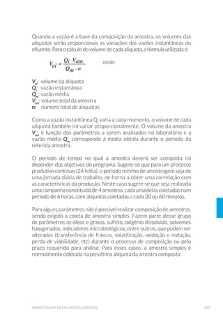 77CONTROLE DE QUALIDADE NA AMOSTRAGEM
pamentos entre os pontos de coleta, minimizando a possibilidade de
contaminação cruzada.
Para sua realização, utiliza-se água deionizada, que ao fim do proces-
so de lavagem é usada como ultima água de enxágue do equipamento,
devendo ser coletada e analisada para o(s) parâmetro(s) de interesse.
As amostras devem apresentar resultados abaixo do limite de quanti-
ficação do método.
4.1.3 Branco de Frascaria
É usado para verificar a possibilidade da contaminação da amostra pe-
los frascos de coleta. Podem ser usados para verificar a presença de
contaminação de frascos descartáveis ou para avaliar a eficiência da
lavagem de frascos reutilizáveis.
Após preservação dos frascos (quando pertinente ao método), os mes-
mos são encaminhados ao(s) laboratório(s), para realização dos en-
saios de interesse, devendo apresentar resultados abaixo do limite de
quantificação do método analítico.
No caso do ensaio de branco para compostos orgânicos semi-voláteis,
os frascos devem ser preenchidos com solvente (usualmente é o
diclorometano) e encaminhados para o laboratório para verificar
a ausência de contaminação, indicando assim a eficiência do
procedimento de lavagem.
4.1.4 Branco de Sistema de Filtração
Para análise de metais dissolvidos deve-se averiguar se a unidade
filtrante, a ser empregada na filtração das amostras em campo, está
isenta dos analitos de interesse.
Retira-se uma quantidade representativa de filtros do lote (aproxima-
damente 1% a 4% do total), que são pré-condicionados pela filtração
de 50mL de água deionizada, volume esse desprezado. Em seguida,
filtra-se 100mL de água deionizada, que deve ser coletada, preservada
e encaminhada ao laboratório para análise dos analitos de interesse.
O lote será aprovado se os resultados estiverem abaixo do limite de
quantificação.
 
