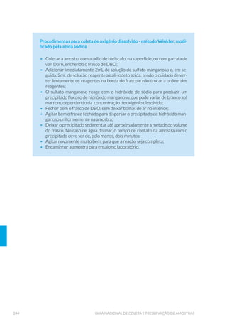 88 GUIA NACIONAL DE COLETA E PRESERVAÇÃO DE AMOSTRAS
5.2.3 Bomba de Água
Apresenta a vantagem de se obter grandes volumes de água e em di-
ferentes profundidades e é muito empregada na coleta de organismos
zooplanctônicos. Para aplicação, submerge-se uma mangueira flexível
ligada a uma bomba de água até a profundidade desejada, deixando-se
passar água do local em abundância. Sua operação está descrita com
mais detalhes no Capítulo 6 (6.1.7.4 Comunidade Zooplanctônica).
5.2.4 Redes de Plâncton
Há vários tipos de redes de plâncton e, apesar de apresentarem
melhorias importantes ao longo do tempo, modelos simples ainda são
muito utilizados (Fig. 18).
A rede tem a forma de um cone e as costuras devem ser feitas com
cuidado, a fim de que os organismos não fiquem retidos nas dobras.
Na extremidade inferior encaixa-se um copo (Fig. 19), que pode
ser rosqueado e apresentar orifícios vedados com malha de náilon
adequada para a retenção dos organismos planctônicos em estudo e
para diminuir o acúmulo de água no interior do copo.
Figura 17. Armadilha de Schindler-Patalas (Foto: Carlos Jesus Brandão/CETESB).
 