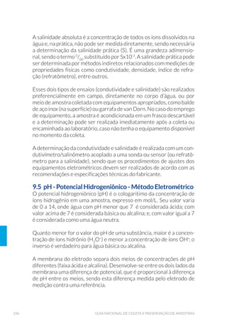 90 GUIA NACIONAL DE COLETA E PRESERVAÇÃO DE AMOSTRAS
a profundidade do arrasto. Redes pequenas podem apresentar uma
haste lateral de tamanho fixo, ou um braço retrátil, para estudos
qualitativos de organismos que vivem próximos às margens ou em
vegetação.
As características da rede (comprimento, largura, diâmetro da boca,
modelo, diâmetro do poro da malha etc.) e o tipo de arrasto (horizontal,
vertical, oblíquo ou estratificado) devem ser definidos de acordo com
o objetivo do estudo e com as características do local, especialmente o
tamanho da abertura da malha, que vai variar em função da classe de
organismos que se deseja avaliar. Deve-se lembrar que, por mais finas
que sejam as malhas, a capacidade da rede em reter os organismos está
limitada a uma fração do plâncton total, e não coleta toda a variedade
de organismos existentes na massa d’água.
Para estudos qualitativos, uma forma simples de coletar o plâncton
é mergulhar a rede na água, retirando-a e deixando escorrer a água
retida através da malha.
Para medida quantitativa do plâncton, é necessário medir a quantidade
de amostra a ser filtrada, o que pode ser feito por meio de uma proveta,
balde de inox AISI 316L polido ou de um recipiente qualquer de volu-
me aferido. O ideal é acoplar um fluxômetro calibrado (Fig. 20) entre o
centro e o aro da boca da rede, que medirá com maior precisão o volu-
me de água que passa pela rede.
A rede é amplamente empregada para estudos qualitativos do fito-
plâncton e quali-quantitativos do zooplâncton; informações quantitati-
vas do fitoplâncton geralmente são obtidas com amostras coletadas com
garrafas. Detalhes sobre a coleta com redes de plâncton encontram-se no
Capítulo 6 - Comunidades Fitoplanctônica e Zooplanctônica.
 