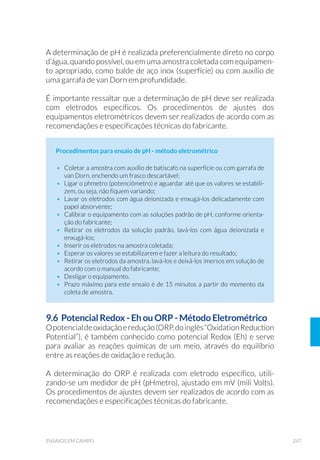 91EQUIPAMENTOS DE AMOSTRAGEM
5.3 Amostradores de Fundo
Um bom amostrador de fundo (sedimentos) deve obter amostras
representativas do sedimento, sendo que a escolha do equipamento
mais apropriado depende das características do sedimento, volume e
eficiência necessários, e objetivos do estudo. Adequações no desenho
do equipamento, controle na velocidade de descida e conhecimento
prévio do local são procedimentos que podem auxiliar para um bom
trabalho de amostragem.
A amostragem de sedimentos pode ser realizada utilizando-se
pegadores ou testemunhadores (“core sampler” ou “corer”), que devem
ser preferencialmente usados sobre uma superfície de apoio (ex.:
barco ou plataforma). Em geral, pegadores são utilizados em estudos
da distribuição horizontal de variáveis físicas, químicas e biológicas dos
sedimentos, enquanto que os testemunhadores adequam-se a estudos
da distribuição vertical (em perfil) dessas mesmas variáveis. Redes,
delimitadores e substratos artificiais são amostradores exclusivos da
biota aquática associada aos substratos (bentos).
5.3.1 Pegador de Ekman-Birge
Este tipo de amostrador é um dos mais utilizados em reservatórios,
tanto pela facilidade de operação do equipamento, quanto por sua efi-
ciência, e é adequado para avaliação da contaminação de sedimentos
finos de ecossistemas aquáticos. Como se trata de um equipamento
muito leve, não é indicado para locais com correnteza moderada ou
forte e em substrato duro.
Figura 20. Fluxômetro (Foto: César Augusto M. Roda/CETESB).
 