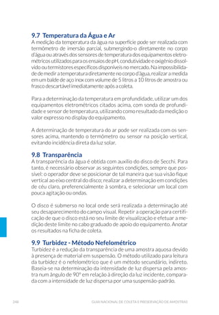 92 GUIA NACIONAL DE COLETA E PRESERVAÇÃO DE AMOSTRAS
O desenho original foi feito por Ekman em 1911, posteriormente
descrito por Birge em 1922 e modificado por Lenz em 1931 e 1932
(O’Sullivan e Reynolds, 2004).
O pegador Ekman-Birge (Fig.21) é constituído por uma caixa, confec-
cionada preferencialmente em aço inoxidável AISI 316L polido, onde
se prendem duas garras em forma de concha e cujo mecanismo de fe-
chamento funciona por meio do uso de mensageiro. No topo da caixa
estãoinseridas,pormeiodedobradiças,duasportinholasqueseabrem
na descida do pegador, para que ele ganhe velocidade, tenha melhor
fixação no sedimento e previna a formação de ondas de choque. Essas
portinholas se fecham na subida, prevenindo a lavagem da superfície
do sedimento e o extravasamento do material coletado.
Figura 21. Pegador Ekman-Birge: (A) Equipamento desmontado; (B) Equipamento montado
(Fotos: César Augusto M. Roda/CETESB).
O tamanho padrão possui as dimensões de 15cm de largura x 15cm de
comprimento x 15cm de altura, mas pode ser encontrado em versões
maiores (15cm x 15cm x 23cm, 23cm x 23cm x 23cm e 30cm x 30cm x
30cm). Versões com altura maior que a largura são aconselháveis para
coleta de sedimentos muito moles.
(A) (B)
 