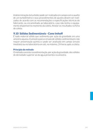 93EQUIPAMENTOS DE AMOSTRAGEM
Para armar o pegador, as garras devem ser puxadas para cima e um anel
terminal ligado ao cabo de aço atado às garras deve ser enganchado
em um pino localizado no topo do amostrador. O amostrador deve ser
imerso perpendicularmente ao barco (que deverá estar ancorado)
ou à plataforma fixa de onde for lançado. Uma vez no fundo, quando
a corda estiver perfeitamente reta e esticada, lançar o mensageiro
pela corda, que ativará o mecanismo de desarme, provocando o fe-
chamento das garras e a captura do sedimento. É preciso cuidado na
armação do pegador, pois não existem travas de segurança e o fecha-
mento se dá rapidamente.
O pegador Ekman-Birge necessita de pesos adicionais para sua per-
feita penetração em sedimentos mais grossos (arenosos), locais muito
profundos ou com correnteza. Em locais com sedimentos finos (silte e
argila, predominantemente), esse pegador tende a aprofundar-se de-
mais, sendo necessário lançar o mensageiro assim que este alcança o
fundo, a fim de evitar o transbordamento da amostra.
A versão modificada por Lenz (Fig. 22) permite o fracionamento da
amostra de sedimento. Apresenta fendas horizontais equidistantes
em um dos lados da caixa, onde é encaixada uma chapa inteiriça
verticalmente para impedir a perda do material coletado. Para o
fracionamento da amostra, essa chapa deve ser retirada e chapas
adicionais de aço inoxidável (de dimensões similares à secção
transversal do pegador) são inseridas horizontalmente nas
fendas laterais, de modo a isolar somente a camada de sedimento
de interesse (desprezando-se o restante).
 