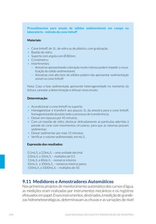 94 GUIA NACIONAL DE COLETA E PRESERVAÇÃO DE AMOSTRAS
5.3.2 Pegador Petersen e van Veen
Muito utilizados para amostragem de fundos de areia, cascalho e argila,
são capazes de escavar (“morder”) substratos grossos devido ao seu
pesoelevadoesistemadealavanca.Deacordocomanecessidade,como
a existência de uma forte correnteza no local, o peso do equipamento
pode ser aumentado pela adição de peças metálicas.
São construídos preferencialmente em aço inoxidável AISI 316L polido
e podem ser confeccionados em vários tamanhos. Geralmente são
manejados com o auxílio de um guincho fixo na borda da embarcação
ou outro ponto de apoio. Por não possuirem travas de segurança,
requerem cuidado no manuseio.
O pegador Petersen possui um sistema de braços armados em
pantógrafo que, quando tensionados, mantêm aberta a caçamba
Figura 22. 3HJDGRU (NPDQ%LUJH PRGL÷FDGR SRU /HQ] $ 