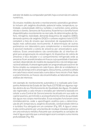 96 GUIA NACIONAL DE COLETA E PRESERVAÇÃO DE AMOSTRAS
5.3.3 Pegador Ponar
O pegador Ponar é considerado o melhor equipamento para a co-
leta qualitativa e quantitativa do bentos em substrato grosso (Bur-
ton,1992), e é o mais frequentemente usado, devido à redução na for-
mação de ondas de choque.
Pode ser encontrado em dois tamanhos: padrão (área de captura
aproximada: 0,052m2
) e pequeno (0,023m2
) (“petite Ponar”). O pri-
meiro requer guincho na operação e é aconselhado para ambientes
pristinos (maior diversidade biólogica), e o segundo é indicado para
ambientes poluídos.
Esse amostrador apresenta pino de segurança para manuseio e trans-
porte, e é formado por um par de garras que descem tensionadas por
meio de um pino com mola e que fecham quando apropriadamente po-
sicionadas no fundo. Possui placas laterais e uma tela no topo da ca-
çamba que previnem a perda de material no fechamento. Sobre a tela
há ainda uma placa de borracha que impede a lavagem e consequente
perda de material durante a subida (Fig. 25). Pesos adicionais podem
ser acoplados ao equipamento a fim de estabilizar a sua descida.
Figura 24. Pegador van Veen (Foto: César Augusto M. Roda/CETESB).
 