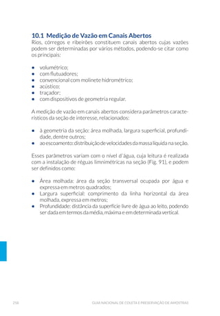 100 GUIA NACIONAL DE COLETA E PRESERVAÇÃO DE AMOSTRAS
5.3.6 Draga Retangular
A draga retangular é apropriada para amostragem por arrasto, geral-
mente no ambiente marinho. Devido ao seu tamanho, necessita de
guincho e embarcação apropriada, e é indicada para a coleta de orga-
nismos de maior porte, como crustáceos, equinodermos e macroalgas.
Consiste de uma armação metálica, de dimensões variadas, à qual se
prende uma rede resistente, com malhas de abertura selecionadas
conforme o material que se quer amostrar (Fig. 29). À frente da arma-
ção há duas hastes que são unidas a um cabo, por onde é feita a descida
e a subida do equipamento. O equipamento é lançado na água e arras-
tado com o barco em movimento, sendo recomendada a padronização
do tempo ou distância percorrida pelo arrasto para a comparação dos
resultados (semiquantitativos).
Figura 28. Pegador Manual (Fonte: CETESB, 1988).
 