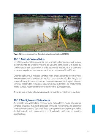 101EQUIPAMENTOS DE AMOSTRAGEM
5.3.7 Delimitadores
Embora tenham sido concebidos para amostragem quantitativa de
bentos e macrófitas, os delimitadores são mais utilizados em estudos
qualitativosousemiquantitativosdelocaisrasosdediversosambientes
(de 30cm a 70cm de profundidade, em água doce, estuário e marinho),
costões rochosos e manguezais, por definirem uma área de coleta. No
casodessesequipamentos,aexperiênciadoprofissionaléfundamental
para que uma boa amostragem seja realizada.
Consistem de uma armação de área definida, na qual pode estar aco-
plada uma rede. Quanto menor a malha da rede, maior será a resistên-
cia à correnteza, maior o refluxo e, consequentemente, maior a perda
de material. A malha de 0,25mm retém a maioria dos estádios larvais
de insetos aquáticos, mas malhas de 0,50mm a 0,90mm são as mais uti-
lizadas para evitar o refluxo.
O delimitador do tipo Surber (Fig. 30) consiste em uma rede que se
mantém aberta por uma moldura quadrada, perpendicular a outra
moldura de igual tamanho. Quando em operação, a moldura que
suporta a rede fica em posição vertical enquanto que a moldura
horizontal, que corresponde à área de amostragem, é pressionada
manualmente contra o fundo. É o mais usado e também o mais indicado
para a amostragem em locais de difícil acesso, pois é dobrável e mais
leve, o que facilita o seu transporte em terreno acidentado.
Figura 29. Draga Retangular (Fonte: CETESB, 1988).
 