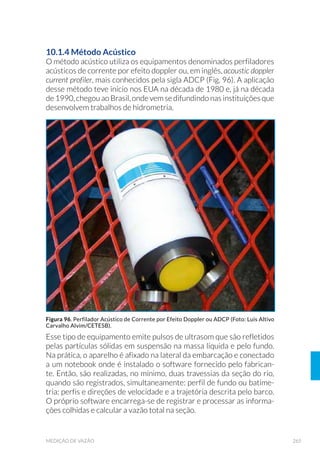 105EQUIPAMENTOS DE AMOSTRAGEM
A determinação do declive de costão rochoso é feita por meio de duas
réguas. Ambas são confeccionadas em madeira, com comprimento
de 200cm, marcada de 1cm em 1cm, com numerações a cada 10cm.
A largura da barra é variável, preferencialmente em torno de 5cm, com
espessura em torno de 1cm, o que a torna suficientemente resistente
e de fácil manuseio.
As definições do declive e do perfil da praia são feitas com um decliví-
metro, aparelho desenvolvido pela CETESB. É constituído por três bar-
ras cilíndricas de aço, com 1 metro de comprimento cada, e uma barra
horizontal que corre por duas barras verticais, uma delas graduada em
centímetros (Fig. 36).
Figura 35. Detalhe do delimitador para estimativa da estrutura espacial de comunidades de
FRVW¥R URFKRVR LQGLFDQGR VXDV UHVSHFWLYDV GLPHQV·HV HP FHQW¯PHWURV )RQWH 0,/$1(//,
1994/CETESB).
Figura 36. Medidor de declive de praia (Fonte: Milanelli, 2003/CETESB).
 