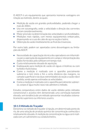 106 GUIA NACIONAL DE COLETA E PRESERVAÇÃO DE AMOSTRAS
5.3.8 Rede Manual
Redes manuais servem à coleta qualitativa ou semiquantitativa da ma-
crofauna bentônica em ambientes rasos (lênticos e lóticos), de até 70
cm de profundidade, e da fauna associada a bancos de macrófitas (Fig.
37) em água doce. Na avaliação semiquantitativa, o esforço amostral
deve ser padronizado em termos temporais ou espaciais. Um método
bastante utilizado em biomonitoramento com macroinvertebrados
bentônicos em riachos é chamado “kick sampling”. Neste método, a
rede manual, geralmente de formato retangular, é posicionada trans-
versalmente ao curso do rio, de forma a ter sua abertura direcionada
para a nascente. O técnico coletor posiciona-se à frente da rede e lite-
ralmente chuta o substrato desde uma distância previamente padroni-
zada. Com este movimento, os organismos que colonizam este subs-
trato serão desalojados e capturados na rede.
Com abertura de forma triangular, retangular ou semicircular (Rede
D), a rede deve ter preferencialmente abertura de malha de 0,25mm a
0,90mm. Aberturas menores acarretam problema de refluxo de água,
podendo ocasionar perda de organismos.
Figura 37. Rede Manual (Foto: Helena M. Watanabe/CETESB).
 