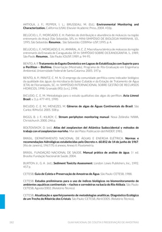 115EQUIPAMENTOS DE AMOSTRAGEM
VANTAGENS DESVANTAGENS
REDES e DELIMITADORES
á D DPRVWUD « REWLGD ¯QWHJUD
SHUPLWLQGR HVWUDWL÷FD©¥R H
HVWXGRV DR ORQJR GR SHU÷O
vertical do sedimento.
á D SHUWXUED©¥R GD LQWHUIDFH
sedimento-água é mínima.
á « DGHTXDGR SDUD FROHWD
de organismos que se
enterram profundamente
em sedimento mole.
á RSHTXHQRWDPDQKRDPRVWUDO
permitemaiornúmerode
replicatas,comreduçãodo
tempodeensaio.
á H[LVWHP Y£ULRV PRGHORV
(por ex.: fechamento por
gravidade ou mensageiro),
diâmetros e comprimentos.
á SRGH DSUHVHQWDU Y£OYXODV GH
funcionamento automático
que previnem a perda da
amostra.
á EDL[R ULVFRGHFRQWDPLQD©¥R
daamostrapormetaisque
possamcomporaestrutura
dopegadordevidoaousode
material inerte na confecção
dos tubos removíveis.
á DTXHOHV TXH RSHUDP SRU JUDYLGDGH SRGHP
apresentar problemas de funcionamento e
ocasionar perda da amostra.
á D £UHD GH DPRVWUDJHP « OLPLWDGD UHTXHUHQGR
repetição da operação e retirada de tubos.
á GHYLGR D SHTXHQD £UHD GH DPRVWUDJHP Q¥R
permite precisão na estimativa da biomassa
bentônica e de densidade populacional de
organismos bentônicos de maior porte.
á Q¥R UHW«P DUHLD
á PXLWRV PRGHORV UHTXHUHP EDUFR H JXLQFKR QD
operação.
á « QHFHVV£ULR FXLGDGR QR PDQXVHLR SDUD HYLWDU
perda de sedimento na retirada da amostra.
á D DPRVWUD « REWLGD ¯QWHJUD
SHUPLWLQGR HVWUDWL÷FD©¥R H
HVWXGRV DR ORQJR GR SHU÷O
vertical do sedimento.
á DSHUWXUED©¥RGDLQWHUIDFH
sedimento-águaémínima.
á « DGHTXDGR SDUD FROHWD
de organismos que se
enterram profundamente
em sedimento mole.
á R SHTXHQR WDPDQKR
amostral permite maior
número de replicatas, com
redução do tempo de ensaio.
á H[LVWHP Y£ULRV GL¤PHWURV H
comprimentos.
á EDL[RULVFRGHFRQWDPLQD©¥R
daamostrapormetaisque
possamcomporaestrutura
dopegadordevidoaousode
materialinertenaconfecção
dostubosremovíveis.
á D £UHD GH DPRVWUDJHP « OLPLWDGD UHTXHUHQGR
repetição da operação e retirada de tubos.
á GHYLGR D SHTXHQD £UHD GH DPRVWUDJHP Q¥R
permite precisão na estimativa da biomassa
bentônica e de densidade populacional de
organismos bentônicos de maior porte.
á Q¥R UHW«P DUHLD
á « QHFHVV£ULR FXLGDGR QR PDQXVHLR SDUD HYLWDU
perda de sedimento na retirada da amostra .
Continua...
 