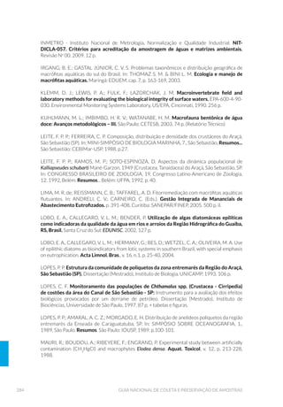 117EQUIPAMENTOS DE AMOSTRAGEM
VANTAGENS DESVANTAGENS
REDES e DELIMITADORES
á D DPRVWUD « GH I£FLO
processamento analítico.
á « GH I£FLO FRQVWUX©¥R H
operação.
á HTXLSDPHQWR GH EDL[R
custo.
á SRGH VHU XVDGR HP EDQFR
GH PDFUµ÷WDV
á QHFHVVLWD GH H[SHUL¬QFLD GR FROHWRU TXH GHYH
ser capaz de reconhecer os diferentes meso-
habitats do local.
á DPRVWUD XPD XQLGDGH GH
£UHD GH÷QLGD H WRWDOPHQWH
cercada, o que impede
a perda lateral de
organismos.
á D DPRVWUD « GH I£FLO
processamento analítico.
á « GH I£FLO FRQVWUX©¥R H
operação.
á HTXLSDPHQWR GH EDL[R FXVWR
á GLI¯FLO GH VHU FRORFDGR VREUH DOJXQV
substratos, podendo ocorrer perda
de organismos pela parte inferior do
equipamento. Adaptações com espuma
na base do equipamento melhoram a sua
aderência ao fundo, minimizando essa perda.
á Q¥R SRGH VHU XVDGR H÷FLHQWHPHQWH VRE
correnteza branda.
á QHFHVVLWD GH H[SHUL¬QFLD GR FROHWRU TXH GHYH
ser capaz de reconhecer os diferentes meso
habitats do local.
á « SHVDGR H YROXPRVR R TXH GL÷FXOWD R VHX
transporte, principalmente em trilhas.
á DPRVWUD XQLGDGH GH £UHD
GH÷QLGD
á D DPRVWUD « GH I£FLO
processamento analítico.
á « GH I£FLO FRQVWUX©¥R H
operação.
á HTXLSDPHQWR GH EDL[R FXVWR.
á GLI¯FLO GH VHU FRORFDGR VREUH DOJXQV
substratos, podendo ocorrer perda
de organismos pela parte inferior do
equipamento. Adaptações com espuma
na base do equipamento melhoram a sua
aderência ao fundo, minimizando essa perda.
á SRGH RFRUUHU SHUGD GH RUJDQLVPRV SHOD
lateral da rede, devido a área de amostragem
não ser totalmente cercada.
á Q¥R SRGH VHU XVDGR H÷FLHQWHPHQWH VRE
correnteza branda.
á QHFHVVLWD GH H[SHUL¬QFLD GR FROHWRU TXH GHYH
ser capaz de reconhecer os diferentes meso-
habitats do local.
á SHUPLWH SDGURQL]D©¥R GD
área amostral.
á « GH I£FLO PDQLSXOD©¥R
á « XP HTXLSDPHQWR GH
fácil confecção e custo
relativamente baixo.
á WHP XVR OLPLWDGR D GHWHUPLQDGRV KDELWDWV
rios rasos, com rochas.
á GHPDQGD FXLGDGRV HVSHFLDLV QD OLPSH]D GD
escova, borrachas e mangueiras antes do uso
entre diferentes locais de coleta.
á Q¥R K£ SDGURQL]D©¥R GR WLSR GH VXSHUI¯FLH GR
substrato.
Continua...
 