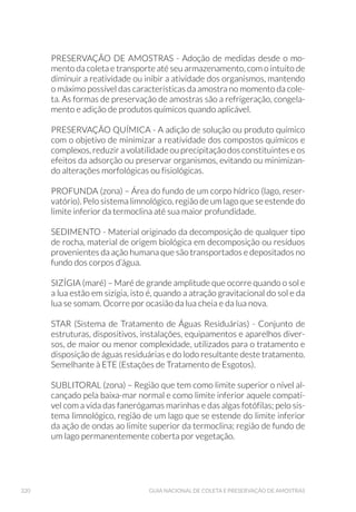 139AMOSTRAGEM DE ÁGUA BRUTA DE SEDIMENTOS
6.1.2 Metais Dissolvidos
Para o ensaio de metais dissolvidos, a água do local deverá ser filtra-
da em campo. A água filtrada é a que será encaminhada para o ensaio.
A unidade filtrante deve passar por um pré-condicionamento antes da
filtragem, como forma de prepará-la para receber a amostra. Podem
ser utilizadas seringa e unidade filtrante descartáveis para cada ponto
de coleta, que devem ser recolhidas para descarte apropriado. A filtra-
gem da amostra também pode ser realizada por meio de bomba de vá-
cuo manual ou movida a gerador de eletricidade.
Procedimento para o pré condicionamento da unidade filtrante:
á Encher uma seringa estéril com água deionizada;
á Conectar uma unidade filtrante de 0,45μm na seringa;
á Passar um volume de 50mL de água deionizada pelo filtro.
Procedimento de coleta de amostra para metais dissolvidos em águas su-
perficiais:
á Coletar a amostra de água do local com auxílio de um balde confeccionado
em aço inox (AISI 316L), ou de uma garrafa de van Dorn horizontal;
á Encher a seringa, preenchendo todo o seu volume;
á Conectar o filtro precondicionado à ponta da seringa;
á Pressionar o êmbolo da seringa e recolher a amostra filtrada em frasco de
coleta apropriado (Fig. 63);
á Repetir o procedimento até obter o volume necessário para o ensaio;
á Caso ocorra saturação do filtro, substituí-lo por outro novo já pré-condicio-
nado, e completar o volume necessário para o ensaio;
á Efetuar as preservações requeridas (ver Anexo 1);
á Acondicionar a amostra em caixa térmica, sob refrigeração, para transporte.
á Guardar o(s) filtro(s) e seringa(s) para descarte, conforme procedimento de
cada laboratório.
Procedimento de coleta de amostra para metais dissolvidos em águas de
profundidade:
á Coletar a amostra de água de profundidade com garrafa de van Dorn vertical;
á Desconectar a mangueira da garrafa e desprezar a água contida na man-
gueira;
á Preencher um frasco descartável de 1L e retirar uma alíquota com a seringa,
preenchendo todo o seu volume;
á Conectar o filtro precondicionado à ponta da seringa e proceder conforme
protocolo para água superficial.
 