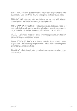 140 GUIA NACIONAL DE COLETA E PRESERVAÇÃO DE AMOSTRAS
6.1.3 Ecotoxicológicos
Serão abordados os procedimentos de coleta e preservação de amos-
tras para ensaios ecotoxicológicos com organismos aquáticos e de toxi-
cidade aguda com bactéria luminescente Vibrio fischeri (Teste Microtox).
Ensaios ecotoxicológicos são procedimentos nos quais as respostas de
organismos aquáticos são usadas para detectar ou avaliar, a presença
ou efeito, de uma ou mais substâncias, despejos líquidos ou fatores
ambientais, considerados isoladamente ou em conjunto. Esses en-
saios podem ser realizados em condições controladas de laboratório
ou em campo.
Neste guia são abordados apenas os procedimentos de coleta para
realização de ensaios ecotoxicológicos em condições controladas de
laboratório.
Nesses ensaios os organismos teste são expostos à amostra bruta
(água superficial ou sedimento) ou a várias concentrações da amostra
em solução (efluente), por um determinado período. Após o período de
Figura63.)LOWUD©¥RHPFDPSRGHDPRVWUDSDUDPHWDLVGLVVROYLGRV)RWRDUORV-HVXV%UDQG¥R
CETESB).
 