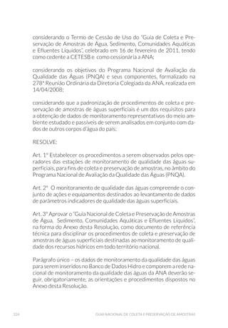 143AMOSTRAGEM DE ÁGUA BRUTA DE SEDIMENTOS
As amostras de água podem também ser coletadas empregando-se o
método denominado Blue rayon in situ (Sakamoto  Hayatsu, 1990).
As mechas de Blue rayon (ver preparo Capítulo 3) são acondicionadas
em redes de náilon, com um peso no fundo, e estas são conectadas a
uma bóia. O conjunto é colocado no ponto de amostragem e as fibras
permanecem imersas por 24 horas. Após este período o conjunto é re-
movido e as mechas de Blue rayon levadas ao laboratório.
Maiores informações relativas a tipos de frascos empregados, arma-
zenamento e preservação das amostras estão detalhadas na Tabela A6
do Anexo 1.
6.1.5 Microbiológicos
A contaminação das águas por excretas de origem humana ou animal
pode torná-las um veículo na transmissão de agentes de doenças
infecciosas. Dessa forma, a vigilância da qualidade microbiológica
da água é essencial, sendo requerida pelas legislações aplicadas
nos mais diversos usos da água. Embora sejam disponíveis métodos
para determinação dos microrganismos patogênicos responsáveis
pelas doenças de veiculação hídrica, essas análises são complexas,
demoradas e dispendiosas. Além disso, somente pessoas e animais
infectados eliminam esses microganismos, que podem estar em
concentrações extremamente baixas nas amostras de água e requerem
métodos específicos de concentração. Por esse motivo, a pesquisa de
patógenos é realizada somente em condições específicas, por exemplo,
na ocorrência de surtos, em estudos de vigilância epidemiológica
ambiental de patógenos, estudos de avaliação de risco microbiológico,
entre outras. Na rotina para monitoramento da água e atendimento
das regulamentações de sua qualidade são realizadas as análises dos
microrganismos indicadores de poluição fecal, os quais podem indicar
o risco da presença de microrganismos enteropatogênicos.
A análise de indicadores microbianos na água é um método bastante
sensível e específico para detecção de poluição de origem fecal, não
sendo adequada a análise química para esse objetivo. As análises de-
vem ser realizadas com regularidade e frequência, uma vez que a polui-
ção fecal é intermitente e poucas amostragens podem não ser suficien-
tes para detectá-la. Deve-se, portanto, dar preferência a um método
simples, ao invés de vários métodos ou um método complexo, embora
 