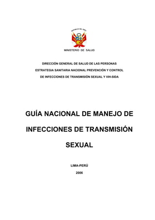 DIRECCIÓN GENERAL DE SALUD DE LAS PERSONAS
ESTRATEGIA SANITARIA NACIONAL PREVENCIÓN Y CONTROL
DE INFECCIONES DE TRANSMISIÓN SEXUAL Y VIH-SIDA
GUÍA NACIONAL DE MANEJO DE
INFECCIONES DE TRANSMISIÓN
SEXUAL
LIMA-PERÚ
2006
 