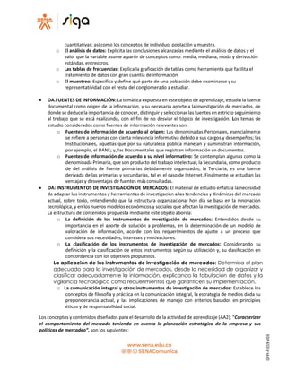 cuantitativas; así como los conceptos de individuo, población y muestra.
o El análisis de datos: Explícita las conclusiones alcanzadas mediante el análisis de datos y el
valor que la variable asume a partir de conceptos como: media, mediana, moda y derivación
estándar, entreotros.
o Las tablas de frecuencias: Explica la graficación de tablas como herramienta que facilita el
tratamiento de datos con gran cuantía de información.
o El muestreo: Especifica y define qué parte de una población debe examinarse ysu
representatividad con el resto del conglomerado a estudiar.
 OA.FUENTES DE INFORMACIÓN: La temática expuesta en este objeto de aprendizaje, estudia la fuente
documental como origen de la información, y su necesario aporte a la investigación de mercados, de
donde se deduce la importancia de conocer, distinguir y seleccionar las fuentes en estricto seguimiento
al trabajo que se está realizando, con el fin de no desviar el tópico de investigación. Los temas de
estudio considerados como fuentes de información relevantes son:
o Fuentes de información de acuerdo al origen: Las denominadas Personales, esencialmente
se refiere a personas con cierta relevancia informativa debido a sus cargos y desempeños; las
Institucionales, aquellas que por su naturaleza pública manejan y suministran información,
por ejemplo, el DANE; y, las Documentales que registran información en documentos.
o Fuentes de información de acuerdo a su nivel informativo: Se contemplan algunas como la
denominada Primaria, que son producto del trabajo intelectual; la Secundaria, como producto
de del análisis de fuente primarias debidamente organizadas; la Terciaria, es una fuente
derivada de las primarias y secundarias, tal es el caso de Internet. Finalmente se estudian las
ventajas y desventajas de fuentes másconsultadas.
 OA: INSTRUMENTOS DE INVESTIGACIÓN DE MERCADOS: El material de estudio enfatiza la necesidad
de adaptar los instrumentos y herramientas de investigación a las tendencias y dinámicas del mercado
actual, sobre todo, entendiendo que la estructura organizacional hoy día se basa en la innovación
tecnológica, y en los nuevos modelos económicos y sociales que afectan la investigación de mercados.
La estructura de contenidos propuesta mediante este objeto aborda:
o La definición de los instrumentos de investigación de mercados: Entendidos desde su
importancia en el aporte de solución a problemas, en la determinación de un modelo de
valoración de información, acorde con los requerimientos de ajuste a un proceso que
considera sus necesidades, intereses y motivaciones.
o La clasificación de los instrumentos de investigación de mercados: Considerando su
definición y la clasificación de estos instrumentos según su utilización y, su clasificación en
concordancia con los objetivos propuestos.
La aplicación de los instrumentos de investigación de mercados: Determina el plan
adecuado para la investigación de mercados, desde la necesidad de organizar y
clasificar adecuadamente la información, explicando la tabulación de datos y la
vigilancia tecnológica como requerimientos que garanticen su implementación.
o La comunicación integral y otros instrumentos de investigación de mercados: Establece los
conceptos de filosofía y práctica en la comunicación integral, la estrategia de medios dada su
preponderancia actual, y las implicaciones de manejo con criterios basados en principios
éticos y de responsabilidad social.
Los conceptos y contenidos diseñados para el desarrollo de la actividad de aprendizaje (AA2): “Caracterizar
el comportamiento del mercado teniendo en cuenta la planeación estratégica de la empresa y sus
políticas de mercadeo”, son los siguientes:
GFPI-F-019V03
 