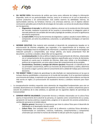  OA: MATRIZ DOFA: Herramienta de análisis que toma como referente de trabajo la información
disponible, tanto en sus particularidades internas, como en el entorno en el cual se desarrolla su
accionar productivo o de comercialización. Este análisis examina las debilidades internas, las
oportunidades externas, las fortalezas internas y las amenazas externas; con el objetivo obtener
conclusiones aplicables para el diseño de estrategias de mercadeo. Los temas de estudio desarrollados
son los siguientes:
o Diagnosticar el mercado: Su definición y objetivo a alcanzar con la recolección de información
del mercado, mediante la precisión de los usuarios o consumidores; la indagación sobre el
mercado potencial y las variables del mercado y tipología de variables; así como la significancia
del entorno empresarial.
o La matriz DOFA: Precisa las herramientas de diagnóstico a aplicar; estudia la matriz DOFA y su
composición, así como los problemas y soluciones; su aplicabilidad, estrategias y el ejercicio
práctico.
 INFORME EJECUTIVO: Este material está orientado al desarrollo de competencias basadas en la
estructuración de informes amigables, que respondan a los requerimientos de la empresa, con
enfoque metodológico hacia la recopilación de información, y mediante la aplicación de estrategias de
redacción puntuales y comprensibles, que incluya además, una buena presentación final del
documento. Los temas a estudiar y desarrollar son lossiguientes:
o La contextualización: En ella se define el objetivo de la presentación de informes, relacionados
con el comportamiento de los procesos logísticos especificados para la toma de decisiones;
teniendo en cuenta que la rendición de informes, debe estar ceñida a las formalidades y
políticas de la organización, así como sobre la base del comportamiento de lasvariables.
o Características, funciones y ventajas del informe ejecutivo: Responde a la identificación de
sus principales características, define sus funciones de almacenamiento y análisis, determina
las acciones a seguir y precisa sobre el conocimiento de la calidad del trabajo para la toma de
decisiones.
 THE MARKET THING: El objeto de aprendizaje ha sido diseñado con representaciones en las que se
incluyen diversas posibilidades y situaciones en el mundo del mercadeo. En él se ejercitará mediante
una entrevista de trabajo, la expresión oral; igualmente se orientará sobre cómo elaborar una hoja de
vida escrita en inglés y la pronunciación de vocabulario técnico y cotidiano necesario para hacer
negocios.
o La conceptualización temática requerida como elementos de integralidad fundamentales para vivir en
sociedad, desenvolverse en el ámbito laboral de la gestión de mercados y el análisis comprensivo para la
solución de problemas de la vida cotidiana, es aportado por los siguientes objetos de aprendizaje de
transversalidad:
 GENERAR HÁBITOS SALUDABLES: Comprender técnicas y métodos relacionados con la cultura física
aporta al mejoramiento de la salud de las personas, en aspectos como: conocimiento de su cuerpo,
apropiación de buenas prácticas ocupacionales, progreso en la ejecución de acciones productivas y
satisfacción personal en el ámbito laboral.
o Objetivo general. Reconocer la importancia que tiene la cultura física para el desarrollo de
habilidades en el desempeño laboral y social
o Cultura física. Este concepto nace a partir de la referencia a prácticas físicas derivadas y
fundamentadas en costumbres, creencias, tradiciones, comportamientos y componentes
universales que concretan la manera de entender la vida por parte de un grupo social,
GFPI-F-019V03
 
