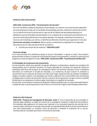 Evidencia 2 (De Conocimiento)
AP01-EV02- Cuestionario AP01. “Caracterización del mercado”
Con el fin de obtener evidencia del proceso de aprendizaje, con relación a los conocimientos adquiridos
por el aprendiz para el logro de los resultados de aprendizaje previstos, mediante la interacción de éste
con el material de estudio suministrado en cada uno de los Objetos de Aprendizaje dispuestos en
plataforma, para las Actividades de Aprendizaje 1 y 2; se dispone de un cuestionario que determina si el
aprendiz maneja adecuadamente los conceptos aplicados al marketing, si identifica las tendencias y
funciones del marketing y, por último, si identifica los diferentes elementos que segmentan el mercado.
Documentos asociados a la evidencia: Siga las pautas y orientaciones consignadas en los siguientes
documentos para el adecuado desarrollo de la evidencia.
 Formato para desarrollo de evidencia: “TGM-AP01-EV02”
Forma de entrega:
En el menú principal de la plataforma ubique el área de “Actividades” e ingrese al enlace “Fase Análisis”,
posteriormente acceda a la carpeta de la Actividad de Proyecto correspondiente, conteste el cuestionario de
preguntas a través del siguiente enlace: AP01-EV02- Cuestionario AP01. “Caracterización del Mercado”
3.4 Actividades de transferencia del conocimiento.
En este momento, usted como aprendiz, ha logrado reflexionar, contextualizar y apropiar los conceptos más
representativos que le permiten reconocer el manejo adecuado de conceptos con aplicación directa en
marketing, determinar del proyecto de investigación, definir herramientas aplicativas como la estadística
descriptiva con orientación al estudio de mercados y sus tendencias, de igual manera ha ampliado su
conocimiento para la selección de fuentes de información según requerimientos del enfoque investigativo,
integrar conceptos relativos a las facilidades que brinda la aplicación de la matriz DOFA como herramienta
estratégica para el análisis de elementos internos y externos de la organización, de igual manera, ha podido
familiarizarse con vocabulario en idioma inglés relacionado con la gestión de mercados.
De otro lado, se ha revisado la importancia de generar hábitos saludables para un mejor desempeño laboral
y calidad de vida, la salud ocupacional y cultura física en el control de riesgos y enfermedades profesionales.
Evidencia 3 (De Producto)
AP01-EV03- “Proyecto de Investigación de Mercados- Parte 1”. Para el desarrollo de esta actividad, el
aprendiz debe establecer el objeto de estudio de la investigación mediante la definición del problema,
formulándolo adecuadamente, de manera que responda a una necesidad específica de mercado de la
empresa; debe caracterizar el mercado seleccionado, conceptualizándolo desde la estructura de diseño en
que está fundamentado, su condición actual de ejecución y mediante la evaluación de su avance,
monitoreando los resultados que hasta el momento ha alcanzado.
GFPI-F-019V03
 