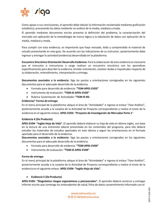 Como apoyo a sus conclusiones, el aprendiz debe tabular la información recolectada mediante graficación
estadística, procesando los datos mediante un análisis de la media, mediana ymoda.
El aprendiz mediante documento escrito presenta la definición del problema, la caracterización del
mercado con aplicación de la metodología de marco lógico y la tabulación de datos con aplicación de la
media, mediana y moda.
Para cumplir con esta evidencia, es importante que haya revisado, leído y comprendido el material de
estudio presentando en esta guía. De acuerdo con las indicaciones de su instructor, posteriormente debe
ingresar y entregar la actividad (evidencia) desarrollada en la plataforma.
Encuentro Sincrónico Orientación Desarrollo Evidencia: Para la elaboración de esta evidencia es necesario
que el instructor o instructores a cargo realicen un encuentro sincrónico con los aprendices
específicamente para describir la evidencia, brindar orientación, resolver dudas e inquietudes respecto de
su elaboración, entendimiento, interpretación y entrega.
Documentos asociados a la evidencia: Siga las pautas y orientaciones consignadas en los siguientes
documentos para el adecuado desarrollo de la evidencia.
 Formato para desarrollo de evidencia: “TGM-AP01-EV03”
 Instrumento de evaluación: “TGM-IE-AP01-EV03”
 Rubrica Sustentación de Actividades “TGM-IE-RS-
Evidencias” Forma de entrega:
En el menú principal de la plataforma ubique el área de “Actividades” e ingrese al enlace “Fase Análisis”,
posteriormente acceda a la carpeta de la Actividad de Proyecto correspondiente y realice el envío de la
evidencia en el siguiente enlace: AP01-EV03- “Proyecto de Investigación de Mercados Parte 1”
Evidencia 4 (De Producto)
AP01-EV04- “Inglés-Hoja de Vida”. El aprendiz deberá elaborar su hoja de vida en idioma inglés, con base
en la lectura de una entrevista laboral presentada en los contenidos del programa, para ello deberá
estudiar los materiales de estudios aportados en este idioma y seguir las orientaciones en el formato
aportado para el desarrollo de la evidencia.
Documentos asociados a la evidencia: Siga las pautas y orientaciones consignadas en los siguientes
documentos para el adecuado desarrollo de la evidencia.
 Formato para desarrollo de evidencia: “TGM-AP01-EV04”
 Instrumento de evaluación: “TGM-IE-AP01-EV04”
Forma de entrega:
En el menú principal de la plataforma ubique el área de “Actividades” e ingrese al enlace “Fase Análisis”,
posteriormente acceda a la carpeta de la Actividad de Proyecto correspondiente y realice el envío de la
evidencia en el siguiente enlace: AP01-EV04- “Inglés-Hoja de Vida”.
 Evidencia 5 (De Producto)
AP01-EV05- “Diagnóstico riesgos ergonómicos y psicosociales”. El aprendiz deberá construir y entregar
informe escrito que contenga los antecedentes de salud, ficha de datos consentimiento informado con el
GFPI-F-019V03
 