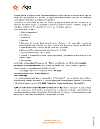 fin de establecer un diagnosticar de riesgos ergonómicos y psicosociales que se detectan en un lugar de
trabajo. Para el desarrollo de la evidencia es importante haber revisado y asimilado los contenidos
presentados en el objeto de aprendizaje correspondiente.
Con base en las indicaciones del instructor asignado y después de haber revisado con atención los
materiales de estudio descritos en el objeto de aprendizaje “Generar Hábitos Saludables” y la guía de
aprendizaje 1, el aprendiz deberá realizar un informe que contenga lo siguiente:
CONTENIDO DE LA EVIDENCIA
1. Título del documento
2. Introducción
3. Justificación
4. Objetivos
5. Diligenciar el formato datos consentimiento informado o de causa. (Es necesario su
consentimiento para realizarlas. Por favor, imprima este documento, fírmelo, y adjúntelo al
trabajo)- el formato será suministrado por el instructor encargado
6. Diligenciar el formato para evaluar los antecedentes de salud.
7. Diligenciar el formato de ficha de datos.
8. Realizar el un diagnóstico con los riesgos ergonómicos y psicosociales que se detectan en su
lugar de trabajo.
9. Conclusiones
Los formatos mencionados en los puntos 5, 6 y 7 serán suministrados por el instructor encargado.
Documentos asociados a la evidencia: Siga las pautas y orientaciones consignadas en los siguientes
documentos para el adecuado desarrollo de la evidencia.
 Formato para desarrollo de evidencia: “TGM-AP01-EV05”
Instrumento de evaluación: “TGM-IE-AP01-EV05”
Forma de entrega:
En el menú principal de la plataforma ubique el área de “Actividades” e ingrese al enlace “Fase Análisis”,
posteriormente acceda a la carpeta de la Actividad de Proyecto correspondiente y realice el envío de la
evidencia en el siguiente enlace: AP01-EV05- “Diagnóstico riesgos ergonómicos y psicosociales”.
NOTA. Encuentro Sincrónico Orientación Desarrollo Evidencia 4 y 5: Para la elaboración de las evidencias
4 y 5 es necesario que los instructores a cargo realicen un encuentro sincrónico en conjunto con los
aprendices específicamente para describir las evidencias, brindar orientación, resolver dudas e inquietudes
respecto de su elaboración, entendimiento, interpretación y entrega.
GFPI-F-019V03
 
