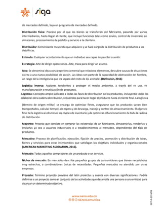 de mercadeo definido, bajo un programa de mercadeo definido.
Distribución física: Proceso por el que los bienes se transfieren del fabricante, pasando por varios
intermediarios, hasta llegar al cliente, que incluye funciones tales como envíos, control de inventario en
almacenes, procesamiento de pedidos y servicio a la clientela.
Distribuidor: Comerciante mayorista que adquiere y se hace cargo de la distribución de productos a los
detallistas.
Estímulo: Cualquier acontecimiento que un individuo sea capaz de percibir o sentir.
Estrategia: Arte de dirigir operaciones. Arte, traza para dirigir un asunto.
Idea: Se denomina idea a una experiencia mental que relaciona elementos, descubre causas de situaciones
o crea a una nueva posibilidad de acción. Las ideas son parte de la capacidad de abstracción del hombre,
un rasgo de la inteligencia que les separa del resto de los animales (Definición,2016)
Logística inversa: Acciones tendientes a proteger el medio ambiente, a través del re uso, re
manufacturación o reutilización de productos.
Logística: Concepto amplio aplicado a todas las fases de distribución de los productos, incluyendo todos los
eslabones de la cadena distribución, requeridos para hacer llegar el producto hasta el cliente final. La logística
(término de origen militar) se encarga de optimizar fletes, asegurarse que los productos vayan bien
transportados, calcular tiempos de espera y de descarga, manejo y control de almacenamiento. El objetivo
final de la logística es disminuir los niveles de inventario y de optimizar el funcionamiento de toda la cadena
de distribución.
Mayoreo: Proceso que consiste en comprar las existencias de un fabricante, almacenarlas, venderlas y
enviarlas ya sea a usuarios industriales o a establecimientos al menudeo, dependiendo del tipo de
productos.
Mercadeo: Proceso de planificación, ejecución, fijación de precios, promoción y distribución de ideas,
bienes y servicios para crear intercambios que satisfagan los objetivos individuales y organizacionales
(AMERICAN MARKETING ASOCIATION, 2016).
Mercado: Todos aquellos compradores de un producto o un servicio.
Nichos de mercado: En mercadeo describe pequeños grupos de consumidores que tienen necesidades
muy estrechas, o combinaciones únicas de necesidades. Pequeños mercados no atendido por otras
empresas.
Proyecto: Término proyecto proviene del latín proiectus y cuenta con diversas significaciones. Podría
definirse a un proyecto como el conjunto de las actividades que desarrolla una persona o una entidad para
alcanzar un determinado objetivo.
GFPI-F-019V03
 