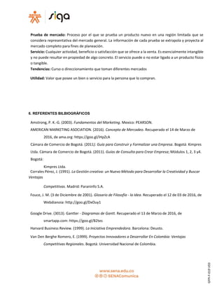 Prueba de mercado: Proceso por el que se prueba un producto nuevo en una región limitada que se
considera representativa del mercado general. La información de cada prueba se extrapola y proyecta al
mercado completo para fines de planeación.
Servicio: Cualquier actividad, beneficio o satisfacción que se ofrece a la venta. Es esencialmente intangible
y no puede resultar en propiedad de algo concreto. El servicio puede o no estar ligado a un producto físico
o tangible.
Tendencias: Curso o direccionamiento que toman diferentes mercados
Utilidad: Valor que posee un bien o servicio para la persona que lo compran.
6. REFERENTES BILBIOGRÁFICOS
Amstrong, P. K.-G. (2003). Fundamentos del Marketing. Mexico: PEARSON.
AMERICAN MARKETING ASOCIATION. (2016). Concepto de Mercadeo. Recuperado el 14 de Marzo de
2016, de ama.org: https://goo.gl/iHpZcA
Cámara de Comercio de Bogotá. (2011). Guía para Construir y Formalizar una Empresa. Bogotá: Kimpres
Ltda. Cámara de Comercio de Bogotá. (2011). Guías de Consulta para Crear Empresa; Módulos 1, 2, 3 y4.
Bogotá:
Kimpres Ltda.
Corrales Pérez, J. (1991). La Gestión creativa: un Nuevo Método para Desarrollar la Creatividad y Buscar
Ventajas
Competitivas. Madrid: Paraninfo S.A.
Fouce, J. M. (3 de Diciembre de 2001). Glosario de Filosofía - la Idea. Recuperado el 12 de 03 de 2016, de
Webdianoia: http://goo.gl/DxOuy1
Google Drive. (3013). Gantter - Diagramas de Gantt. Recuperado el 13 de Marzo de 2016, de
smartapp.com: https://goo.gl/B2tes
Harvard Business Review. (1999). La Iniciativa Emprendedora. Barcelona: Deusto.
Van Den Berghe Romero, E. (1999). Proyectos Innovadores a Desarrollar En Colombia: Ventajas
Competitivas Regionales. Bogotá: Universidad Nacional de Colombia.
GFPI-F-019V03
 