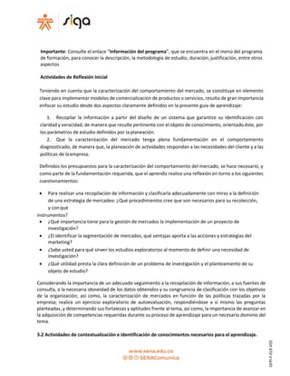 Importante: Consulte el enlace “Información del programa”, que se encuentra en el menú del programa
de formación, para conocer la descripción, la metodología de estudio, duración, justificación, entre otros
aspectos
Actividades de Reflexión Inicial
Teniendo en cuenta que la caracterización del comportamiento del mercado, se constituye en elemento
clave para implementar modelos de comercialización de productos o servicios, resulta de gran importancia
enfocar su estudio desde dos aspectos claramente definidos en la presente guía de aprendizaje:
1. Recopilar la información a partir del diseño de un sistema que garantice su identificación con
claridad y veracidad, de manera que resulte pertinente con el objeto de conocimiento, orientado éste, por
los parámetros de estudio definidos por la planeación.
2. Que la caracterización del mercado tenga plena fundamentación en el comportamiento
diagnosticado, de manera que, la planeación de actividades respondan a las necesidades del cliente y a las
políticas de laempresa.
Definidos los presupuestos para la caracterización del comportamiento del mercado, se hace necesario, y
como parte de la fundamentación requerida, que el aprendiz realice una reflexión en torno a los siguientes
cuestionamientos:
 Para realizar una recopilación de información y clasificarla adecuadamente con miras a la definición
de una estrategia de mercadeo: ¿Qué procedimientos cree que son necesarios para su recolección,
y con qué
instrumentos?
 ¿Qué importancia tiene para la gestión de mercados la implementación de un proyecto de
investigación?
 ¿El identificar la segmentación de mercados, qué ventajas aporta a las acciones y estrategias del
marketing?
 ¿Sabe usted para qué sirven los estudios exploratorios al momento de definir una necesidad de
investigación?
 ¿Qué utilidad presta la clara definición de un problema de investigación y el planteamiento de su
objeto de estudio?
Considerando la importancia de un adecuado seguimiento a la recopilación de información, a sus fuentes de
consulta, a la necesaria idoneidad de los datos obtenidos y su congruencia de clasificación con los objetivos
de la organización; así como, la caracterización de mercados en función de las políticas trazadas por la
empresa; realice un ejercicio exploratorio de autoevaluación, respondiéndose a sí mismo las preguntas
planteadas, y determinando sus fortalezas y aptitudes frente al tema, así como, la importancia de avanzar en
la adquisición de competencias requeridas durante su proceso de aprendizaje para un necesario dominio del
tema.
3.2 Actividades de contextualización e identificación de conocimientos necesarios para el aprendizaje.
GFPI-F-019V03
 