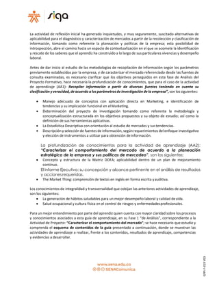 La actividad de reflexión inicial ha generado inquietudes, y muy seguramente, suscitado alternativas de
aplicabilidad para el diagnóstico y caracterización de mercados a partir de la recolección y clasificación de
información, tomando como referente la planeación y políticas de la empresa; esta posibilidad de
introspección, abre el camino hacia un espacio de contextualización en el que se acomete la identificación
y rescate de los saberes que el aprendiz ha construido a lo largo de sus particulares vivencias y desempeño
laboral.
Antes de dar inicio al estudio de las metodologías de recopilación de información según los parámetros
previamente establecidos por la empresa, y de caracterizar el mercado referenciado desde las fuentes de
consulta examinadas, es necesario clarificar que los objetivos perseguidos en esta fase de Análisis del
Proyecto Formativo, hace necesaria la profundización de conocimientos, que para el caso de la actividad
de aprendizaje (AA1): Recopilar información a partir de diversas fuentes teniendo en cuenta su
clasificación yveracidad, de acuerdo a los parámetrosde investigación de la empresa”, son lossiguientes:
 Manejo adecuado de conceptos con aplicación directa en Marketing, e identificación de
tendencias y su implicación funcional en elMarketing.
 Determinación del proyecto de investigación tomando como referente la metodología y
conceptualización estructurada en los objetivos propuestos y su objeto de estudio; así como la
definición de sus herramientas aplicativas.
 La Estadística Descriptiva con orientación al estudio de mercados y sustendencias.
 Descripción y selección de fuentes de información, según requerimientos del enfoque investigativo
y elección de instrumentos a utilizar para obtención deinformación.
La profundización de conocimientos para la actividad de aprendizaje (AA2):
“Caracterizar el comportamiento del mercado de acuerdo a la planeación
estratégica de la empresa y sus políticas de mercadeo”, son los siguientes:
 Concepto y estructura de la Matriz DOFA; aplicabilidad dentro de un plan de mejoramiento
continuo.
El Informe Ejecutivo: su concepción y alcance pertinente en el análisis de resultados
y acciones requeridas.
 The Market Thing: comprensión de textos en inglés en forma escrita yauditiva.
Los conocimientos de integralidad y transversalidad que cobijan las anteriores actividades de aprendizaje,
son los siguientes:
 La generación de hábitos saludables para un mejor desempeño laboral y calidad devida.
 Salud ocupacional y cultura física en el control de riesgos y enfermedadesprofesionales.
Para un mejor entendimiento por parte del aprendiz quien cuenta con mayor claridad sobre los procesos
y conocimientos asociados a esta guía de aprendizaje, en su Fase 1 “de Análisis”, correspondiente a la
Actividad de Proyecto: “Caracterizar el comportamiento del mercado”; se hace necesario que estudie y
comprenda el esquema de contenidos de la guía presentado a continuación, donde se muestran las
actividades de aprendizaje a realizar, frente a los contenidos, resultados de aprendizaje, competencias
y evidencias a desarrollar.
GFPI-F-019V03
 