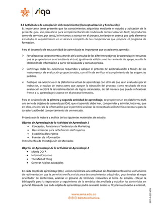 3.3 Actividades de apropiación del conocimiento (Conceptualización y Teorización).
Es importante tener presente que los conocimientos adquiridos mediante el estudio y aplicación de la
presente guía, son pieza clave para la implementación de modelos de comercialización tanto de productos
como de servicios, por tanto, le invitamos a avanzar en el proceso, teniendo en cuenta que cada elemento
estudiado es requerimiento en el alcance completo de las competencias que propone el programa de
formación.
Para el desarrollo de esta actividad de aprendizaje es importante que usted como aprendiz:
 Fortalezca sus conocimientos a través de la consulta de los diferentes objetos de aprendizaje y recursos
que se proporcionan en el ambiente virtual; igualmente válida como herramienta de apoyo, resulta la
obtención de información a partir de búsqueda y consulta propia.
 Construya todas las evidencias requeridas y aplique el proceso de autoevaluación a través de los
instrumentos de evaluación proporcionados, con el fin de verificar el cumplimiento de las exigencias
pedidas.
 Publique las evidencias en la plataforma virtual de aprendizaje con el fin de que sean evaluadas por el
instructor, o equipo de instructores que apoyan la ejecución del proceso; como resultado de esta
evaluación recibirá la retroalimentación de logros alcanzados, de tal manera que pueda reflexionar
frente a su aprendizaje y avance en el proceso formativo.
Para el desarrollo de la primera y segunda actividad de aprendizaje, se proporcionan en plataforma LMS
una serie de objetos de aprendizaje (OA), que el aprendiz debe leer, comprender y asimilar, toda vez, que
en ellos, encontrará la información que le permitirá analizar la conceptualización técnica necesaria para la
caracterización del comportamiento de un mercado.
Proceda con la lectura y análisis de los siguientes materiales de estudio:
Objetos de Aprendizaje de la Actividad de Aprendizaje 1
 Conceptos, Funciones y Tendencias de Marketing
 Herramientas para la Definición deProyectos
 Estadística Descriptiva
 Fuentes de Información
Instrumentos de Investigación de Mercados
Objetos de Aprendizaje de la Actividad de Aprendizaje 2
 Matriz DOFA
 Informe Ejecutivo
 The Market Thing
 Generar hábitos saludables
En cada objeto de aprendizaje (OA), usted encontrará una Actividad de Afianzamiento como instrumento
de realimentación que le permitirá verificar el alcance de conocimientos adquiridos, podrá revisar el mapa
orientador de contenidos, analizar el glosario de términos relevantes al tema de estudio, cotejar la
bibliografía para la exploración y seguimiento de la temática desarrollada y estudiar los contenidos en
general. Recuerde que cada objeto de aprendizaje podrá revisarlo desde su PC previa conexión a internet,
GFPI-F-019V03
 
