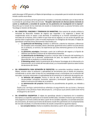 podrá descargar el PDF general y el Objeto de Aprendizaje a su computador para la revisión de material de
estudio cuantas veces desee.
A continuación se presenta de forma general los conceptos y contenidos diseñados para el desarrollo de
la actividad de aprendizaje (AA1) denominada: “Recopilar información de diversas fuentes teniendo en
cuenta su clasificación y veracidad de acuerdo con los parámetros de investigación de la empresa”.
Recuerde que la revisión de los materiales de estudio es fundamental para su proceso formativo como
Tecnólogo en Gestión de Mercados.
 OA. CONCEPTOS, FUNCIONES Y TENDENCIAS DE MARKETING: Este material de estudio enfatiza la
necesidad de desarrollar modelos de negocio que respondan a las exigencias y deseos del
conglomerado social; en apoyo a esta demanda, el marketing en su función orientadora para el
mercadeo de la empresa, entra a definir el que hacer de los negocios, en una acción de gestión que
permea toda la organización y abre el mundo empresarial a la inteligencia de mercados. El objeto de
aprendizaje contempla temas directamente relacionados con:
o La significación del Marketing: Establece su definición y aborda las relaciones y diferencias
de conceptos como necesidad, deseo y demanda; igualmente entra a definir la acción directa
de un producto, un servicio y las experiencias que estos elementos generan en los diversos
mercados.
o La planeación estratégica: Orientada a partir de la definición del negocio y la fijación de
objetivos que faciliten el alcance de las expectativas propuestas.
o La administración de Marketing: Encamina e instruye sobre la dirección del marketing y la
administración de la demanda; estableciendo de paso, los aspectos requeridos para el
desarrollo de un producto y su acción de venta.
o El Marketing actual: Explica la penetración de las Nuevas Tecnologías de la Información y la
Comunicación, en el mundo del mercado actual, y su incuestionable injerencia sobre la toma
de decisiones del cliente.
 OA. HERRAMIENTAS PARA DEFINICIÓN DE PROYECTOS: Los contenidos temáticos tratados en el
Objeto, orientan sobre la existencia y aplicabilidad de herramientas para el diseño de proyectos;
considerando su acción sobre la base de una metodología actual y concordante con la evolución del
mercadeo. Los temas relacionales a la aplicabilidad de herramientas en la definición de proyectos son:
o La definición del proyecto: Precisa el ciclo de vida de un proyecto, identificando su
secuencialidad: concepción, formación, operación y terminación. Igualmente considera y
explica la estructura de trabajo de un proyecto.
o La administración del proyecto: Determina los procedimientos de gestión, sus métodos y
técnicas.
Explica las ventajas administrativas referidas al seguimiento de acciones y tiempos
requeridos a las diversas fases del proyecto, y el apoyo que presta sobre este tema
el diagrama de Gantt.
 OA. ESTADÍSTICA DESCRIPTIVA: El objeto de aprendizaje aborda la importancia de la estadística
descriptiva y su específica aplicación en la Gestión de Mercados. Considera el alcance que reviste para
este programa el correcto análisis de datos a partir de las variables asignadas y la acertada extracción
de conclusiones, de manera que la toma de decisiones resulte fiel y pertinente con el comportamiento
del mercado estudiado. El contenido temático de estudio comprende los siguientes tópicos:
o Los conceptos básicos: Analiza la estadística descriptiva a partir de las variables cualitativas y
GFPI-F-019V03
 