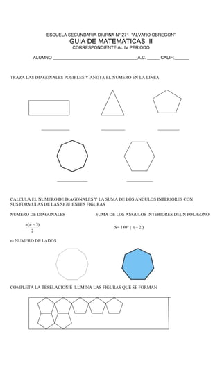 ESCUELA SECUNDARIA DIURNA N° 271 “ALVARO OBREGON”
GUIA DE MATEMATICAS II
CORRESPONDIENTE AL IV PERIODO
ALUMNO ___________________________________A.C. _____ CALIF:______
TRAZA LAS DIAGONALES POSIBLES Y ANOTA EL NUMERO EN LA LINEA
_____________ ___________ __________
______________ ____________
CALCULA EL NUMERO DE DIAGONALES Y LA SUMA DE LOS ANGULOS INTERIORES CON
SUS FORMULAS DE LAS SIGUIENTES FIGURAS
NUMERO DE DIAGONALES SUMA DE LOS ANGULOS INTERIORES DEUN POLIGONO
2
)3( nn
S= 180° ( n – 2 )
n- NUMERO DE LADOS
COMPLETA LA TESELACION E ILUMINA LAS FIGURAS QUE SE FORMAN
 