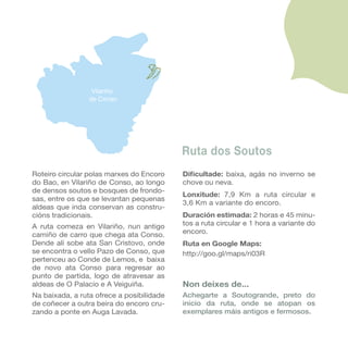 վñ
                 de Conso




                                           Ruta dos Soutos
Roteiro circular polas marxes do Encoro    Dificultade: baixa, agás no inverno se
do Bao, en վñ de Conso, ao longo     chove ou neva.
de densos soutos e bosques de frondo-
                                           Lonxitude: 7,9 Km a ruta circular e
sas, entre os que se levantan pequenas
                                           3,6 Km a variante do encoro.
aldeas que inda conservan as constru-
cións tradicionais.                        Duración estimada: 2 horas e 45 minu-
A ruta comeza en վñ, nun antigo      tos a ruta circular e 1 hora a variante do
camiño de carro que chega ata Conso.       encoro.
Dende alí sobe ata San Cristovo, onde      Ruta en Google Maps:
se encontra o vello Pazo de Conso, que     http://goo.gl/maps/ri03R
pertenceu ao Conde de Lemos, e baixa
de novo ata Conso para regresar ao
punto de partida, logo de atravesar as
aldeas de O Palacio e A Veiguiña.          Non deixes de...
Na baixada, a ruta ofrece a posibilidade   Achegarte a Soutogrande, preto do
de coñecer a outra beira do encoro cru-    inicio da ruta, onde se atopan os
zando a ponte en Auga Lavada.              exemplares máis antigos e fermosos.
 