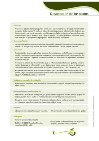 Descripción de los textos


Reflexión
• Proponer a los estudiantes preguntas como: ¿qué papel desempeña la vegetación en la con-
  servación de los suelos? A partir de ella, estimularlos para que relacionen los factores que
  favorecen la formación de los suelos: la cubierta vegetal y la pendiente del terreno. Promover
  que concluyan que la ausencia de la cubierta vegetal y la fuerte pendiente favorecen la ero-
  sión del suelo lo que provoca la progresiva desertización de los terrenos.
Conceptualización
• Los estudiantes investigarán en diversas fuentes los conceptos de suelo, contaminación, re-
  mediación, mitigación y erosión, los cuales serán definidos con sus propias palabras.
Aplicación
• Realizar salidas al campo y localizar áreas de diversos tipos de suelo. Plantear preguntas para
  que los estudiantes establezcan relaciones entre los tipos de plantas más comunes en los dis-
  tintos tipos de suelo. Organizar un debate en torno a la posibilidad de reponer los nutrientes
  extraídos del suelo.
• Promover el análisis de documentales que se refieran al calentamiento global y contami-
  nación. Organizar la información en un diagrama de causa-efecto en el que se destaquen:
  características del suelo, origen de las actividades contaminantes y sus consecuencias.
• A través de una plenaria, acordar las estrategias o propuestas factibles de protección del am-
  biente, luego agruparlas por categorías tales como: recursos humanos, recursos materiales,
  equipos, métodos o procesos y entorno.

Indicadores esenciales de evaluación
• Argumenta la importancia de las medidas de prevención: control, mitigación y remediación-
  de los suelos.


Recomendaciones para la evaluación
• Realizar una evaluación entre pares, ya que el debate se puede realizar en dos grupos de          DISTRIBUCIÓN GRATUITA - PROHIBIDA LA VENTA
  trabajo, dentro de los cuales se realiza una evaluación entre pares (coevaluación).
• Diagrama causa-efecto o espina de pescado: cada estudiante realiza uno de los organizado-
  res indicados, para determinar si se ha comprendido el tema.

Recursos
• Libros, internet y otras fuentes de consulta.   • Documentales sobre el calentamiento global.


Bibliografía
• Texto de Ciencias Naturales 10
                                                  • http://www.profesorenlinea.cl/ecologiaam-
• Badders, W. 2000. Descubre Ciencias.              biente/Contaminacion_Suelo.htm
  Houghton Mifflin. USA.



                                                                              19
 