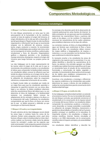 Componentes Metodológicos


                                          Precisiones metodológicas


  Bloque 1: La Tierra, un planeta con vida                   Se aconseja a los docentes partir de la observación de
                                                             material audiovisual de varias fuentes de Internet. Se
                                                             debe acompañar de una guía para que los estudiantes
                                                             determinen las características físicas y químicas del
cuando se trata de explicar el origen del Universo, el
                                                             suelo en las playas y en las cumbres. Es importante
origen del planeta y de la vida que allí se desarrolla. El
                                                             reconocer las características de los suelos volcánicos
eje del aprendizaje es “Región Insular: la vida manifiesta
                                                             para establecer relaciones con los tipos de cultivos.
organización e información” por lo que se recomienda
empezar con la definición de universo, cosmos,               Las corrientes marinas, el clima y la disponibilidad de
teoría, origen, evolución y creación. Se recomiendan         agua son factores que condicionan la flora y fauna
diferentes metodologías para analizar este tema como         típicas de las islas. Los estudiantes deben conocer
son la investigación en textos científicos, audiovisuales,   los mapas edáficos y biogeográficos, de isoyetas e
simulaciones y foros de discusión. Organizadores             isotermas y a su vez asociarlos con los factores físicos
gráficos y diagramas permiten a los estudiantes              que condicionan la vida de las especies.
manejar posiciones divergentes respecto al origen del
                                                             Es necesario enseñar a los estudiantes las zonas de
Universo para luego formular sus propios juicios de
                                                             vegetación y las especies que la caracterizan. A su vez,
valor.
                                                             deben identificar y describir las características de la
Las islas Galápagos son la mejor representación de           fauna. Las plantas y los animales agrupan sus células
las teorías sobre el origen de la vida, por lo que se        en tejidos que realizan funciones específicas, por lo que
recomienda a los profesores enseñar a sus estudiantes
el relieve para comprender la biodiversidad existente.       funcionales y estructurales de tejidos vegetales y
                                                             animales. Se recomienda la observación al microscopio
tenido las placas tectónicas en el origen de las islas y     de los tejidos para establecer comparaciones y la
como se justifica sus suelos volcánicos. Se recomienda       elaboración de informes de laboratorio.
la utilización de simulaciones sobre las erupciones
                                                             Incentivar a los estudiantes a investigar y diferenciar
volcánicas y comprender la formación de sus suelos.
                                                             las especies endémicas y las introducidas, para poder
La Región Insular debe ser estudiada por medio de            determinar las causas y efectos de este problema y
un mapa físico para que los estudiantes aprendan a           realizar las recomendaciones para la conservación de la
interpretar la superficie terrestre con sus zonas altas,     biodiversidad del lugar.
bajas y sus volcanes. Se deben establecer relaciones
entre las características físicas del relieve que a su vez     Bloque 3: El agua, un medio de vida
determina el clima de Galápagos y la biodiversidad
                                                             En las Galápagos, la biodiversidad también se extiende
existente. Los estudiantes deben conocer las
                                                             al ecosistema marino. Por eso, la necesidad del estudio     DISTRIBUCIÓN GRATUITA - PROHIBIDA LA VENTA
adaptaciones de los animales y plantas a la altura y a
                                                             de este bloque curricular, que pretende concienciar al
la composición del suelo. Finalmente, los estudiantes
                                                             estudiantado en la conservación de la riqueza natural
comprenderán por qué la flora y la fauna son únicas
por lo que se deben preservar y defender ya que
                                                             comprender los ecosistemas acuáticos y terrestres y
constituyen un Patrimonio Natural.
                                                             como desarrollar un manejo sostenible y sustentable.
  Bloque 2: El suelo y sus irregularidades
El suelo volcánico de las islas Galápagos recorre desde      pueden conseguir un equilibrio en la naturaleza. Es
                                                             importante enseñar a los estudiantes a indagar en
volcanes. Existen varias preguntas como: ¿qué otros          revistas científicas, Internet, fuentes vinculadas al
factores influyen sobre la biodiversidad en estas islas?,    turismo o en ONG relacionadas con la conservación
¿cómo realizan sus funciones vitales tanto las plantas       científica sobre el impacto antrópico y la sostenibilidad
cuanto los animales?, ¿cuáles son las especies que           en las islas.
están amenazadas?; estas preguntas guiarán el proceso
                                                             Los estudiantes deben identificar y describir las
de enseñanza-aprendizaje de este bloque curricular.



                                                                                            11
 