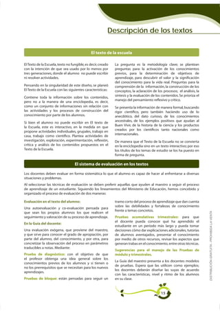 Descripción de los textos


                                               El texto de la escuela

El Texto de la Escuela, texto no fungible, es decir, creado   La pregunta es la metodología clave; se plantean
con la intención de que sea usado por lo menos por            preguntas para: la activación de los conocimientos
tres generaciones, donde el alumno no puede escribir          previos, para la determinación de objetivos de
ni resolver actividades.                                      aprendizaje, para descubrir el valor y la signiﬁcación
                                                              del conocimiento para la vida real. Preguntas para la
Pensando en la singularidad de este diseño, se planeó         comprensión de la información, la construcción de los
El Texto de la Escuela con las siguientes características:    conceptos, la aclaración de los procesos; el análisis, la
                                                              síntesis y la evaluación de los contenidos. Se prioriza el
Contiene toda la información sobre los contenidos,
                                                              manejo del pensamiento reﬂexivo y crítico.
pero no a la manera de una enciclopedia, es decir,
como un conjunto de informaciones sin relación con            Se presenta la información de manera formal, buscando
las actividades y los procesos de construcción del            rigor cientíﬁco, pero también haciendo uso de lo
conocimiento por parte de los alumnos.                        anecdótico, del dato curioso, de los conocimientos
                                                              ancestrales, de los ejemplos positivos que ayudan al
Si bien el alumno no puede escribir en El texto de
                                                              Buen Vivir, de la historia de la ciencia y los productos
la Escuela, este es interactivo, en la medida en que
                                                              creados por los cientíﬁcos tanto nacionales como
propone actividades individuales, grupales, trabajo en
                                                              internacionales.
casa, trabajo como cientíﬁco. Plantea actividades de
investigación, exploración, experimentación, reﬂexión,        De manera que el Texto de la Escuela no se convierta
crítica y análisis de los contenidos propuestos en el         en la enciclopedia sino en un texto interactivo; por eso
Texto de la Escuela.                                          los títulos de los temas de estudio se los ha puesto en
                                                              forma de pregunta.

                                   El sistema de evaluación en los textos


situaciones y problemas.
Al seleccionar las técnicas de evaluación se deben preferir aquellas que ayuden al maestro a seguir el proceso

organizado el proceso de evaluación de dos maneras:

Evaluación en el texto del alumno:                            tramo corto del proceso de aprendizaje que dan cuenta
                                                              sobre las debilidades y fortalezas de conocimiento
Una autoevaluación y co-evaluación pensada para
                                                              frente a temas concretos.                                    DISTRIBUCIÓN GRATUITA - PROHIBIDA LA VENTA
que sean los propios alumnos los que realicen el
seguimiento y valoración de su proceso de aprendizaje.        Pruebas    acumulativas      trimestrales:    para   que
En la Guía del docente:
                                                              estudiante en un período más largo y pueda tomar
Una evaluación exógena, que proviene del maestro,             decisiones cómo dar explicaciones adicionales, tutorías
y que sirve para conocer el grado de apropiación, por         de alumnos aventajados, presentar el conocimiento
parte del alumno, del conocimiento, y por otra, para          por medio de otros recursos, revisar los aspectos que
concretizar la observación del proceso en parámetros          generan trabas en el conocimiento, entre otras técnicas.
traducibles a notas. Mediante:
                                                              Sugerencias para el manejo de las Pruebas de
Prueba de diagnóstico: con el objetivo de que                 módulo y trimestrales.
el profesor obtenga una idea general sobre los
                                                              La Guía del maestro presenta a los docentes modelos
conocimientos previos de los alumnos y si tienen o
                                                              de pruebas. Espera que las utilicen como ejemplos;
no los prerrequisitos que se necesitan para los nuevos
                                                              los docentes deberán diseñar las suyas de acuerdo
aprendizajes.
                                                              con las características, nivel y ritmo de los alumnos
Pruebas de bloque: están pensadas para seguir un              en su clase.


                                                                                             15
 
