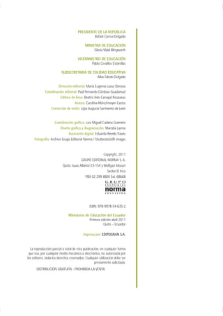 PRESIDENTE DE LA REPÚBLICA
                                               Rafael Correa Delgado

                                           MINISTRA DE EDUCACIÓN
                                                Gloria Vidal Illingworth

                                      VICEMINISTRO DE EDUCACIÓN
                                              Pablo Cevallos Estarellas

                         SUBSECRETARIA DE CALIDAD EDUCATIVA
                                            Alba Toledo Delgado

                      Dirección editorial: María Eugenia Lasso Donoso
             Coordinación editorial: Paúl Fernando Córdova Guadamud
                       Editora de Área: Beatriz Inés Carvajal Rousseau
                                 Autora: Carolina Münchmeyer Castro
                Corrección de estilo: Ligia Augusta Sarmiento de León


                    Coordinación gráfica: Luis Miguel Cadena Guerrero
                        Diseño gráfico y diagramación: Marcela Larrea
                             Ilustración digital: Eduardo Revelo Travez
     Fotografía: Archivo Grupo Editorial Norma / Shutterstock® images



                                                         Copyright, 2011
                                         GRUPO EDITORIAL NORMA S. A.
                           Quito: Isaac Albéniz E3-154 y Wolfgan Mozart
                                                           Sector El Inca
                                            PBX 02 299 4800 Ext. 68668




                                               ISBN: 978-9978-54-635-2

                               Ministerio de Educación del Ecuador
                                            Primera edición abril 2011
                                                      Quito – Ecuador

                                          Impreso por: EDITOGRAN S.A.


  La reproducción parcial o total de esta publicación, en cualquier forma
 que sea, por cualquier medio mecánico o electrónico, no autorizada por
los editores, viola los derechos reservados. Cualquier utilización debe ser
                                                   previamente solicitada.
       DISTRIBUCIÓN GRATUITA - PROHIBIDA LA VENTA
 