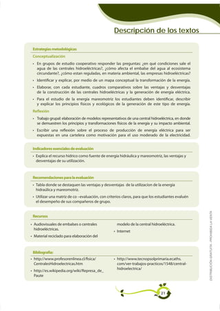 Descripción de los textos

Estrategias metodológicas
Conceptualización




  y explicar los principios físicos y ecológicos de la generación de este tipo de energía.
Reflexión

  se demuestren los principios y transformaciones físicos de la energía y su impacto ambiental.

  expuestas en una cartelera como motivación para el uso moderado de la electricidad.


Indicadores esenciales de evaluación

 desventajas de su utilización.



Recomendaciones para la evaluación




 el desempeño de sus compañeros de grupo.

                                                                                                  DISTRIBUCIÓN GRATUITA - PROHIBIDA LA VENTA
Recursos
Audiovisuales de embalses o centrales
                                                  Internet
Material reciclado para elaboración del



Bibliografía:




Paute



                                                                             21
 