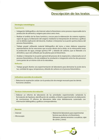 Descripción de los textos


Estrategias metodológicas
Experiencia

  producción de alimento y oxígeno para otros seres vivos.

  vapor de agua y la liberación del oxígeno mediante la interpretación de láminas o gráficas
  con la debida explicación del docente. Analizar e interpretar la ecuación química básica del
  proceso fotosintético.




  atmósfera y que será utilizado por las plantas para la fotosíntesis.

  proceso fotosintético, a fin de establecer la correlación e integración entre los dos procesos
  como partes de un mismo ciclo en la naturaleza.
Reflexión

  luz, cantidad de agua, temperatura y dióxido de carbono en el proceso fotosintético.



Indicadores esenciales de evaluación
 Relaciona la respiración celular con la producción de energía necesaria para las demás
 funciones celulares.



Técnicas e instrumentos de evaluación
 Elaborar un informe de laboratorio de las actividades experimentales señalando la                    DISTRIBUCIÓN GRATUITA - PROHIBIDA LA VENTA


 de conclusiones. El informe de laboratorio debe estar debidamente sustentado con
 información bibliográfica y gráficos correspondientes.



Recursos
Internet                                           Material de laboratorio para experimentar
                                                   factores que afectan a la fotosíntesis.
Microscopio
                                                   (lámparas, plantas terrestres o acuáticas, cajas




                                                                               25
 