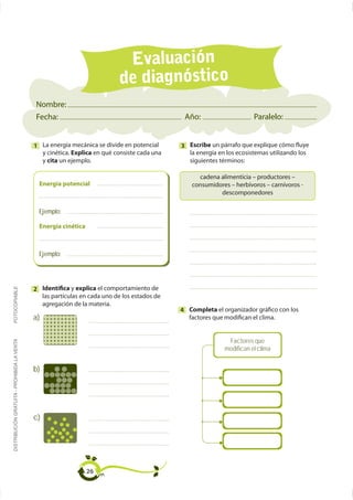 Evaluación
                                                                            de diagnóstico
                                             Nombre:
                                             Fecha:                                            Año:                     Paralelo:


                                             1 La energía mecánica se divide en potencial     3 Escribe un párrafo que explique cómo fluye
                                               y cinética. Explica en qué consiste cada una     la energía en los ecosistemas utilizando los
                                               y cita un ejemplo.                               siguientes términos:


                                               Energía potencial
                                                                                                            descomponedores

                                               Ejemplo:

                                               Energía cinética



                                               Ejemplo:




                                             2 Identifica y explica el comportamiento de
FOTOCOPIABLE




                                               las partículas en cada uno de los estados de
                                               agregación de la materia.
                                                                                              4 Completa el organizador gráfico con los
                                             a)                                                 factores que modifican el clima.


                                                                                                              Factores que
DISTRIBUCIÓN GRATUITA - PROHIBIDA LA VENTA




                                                                                                             modifican el clima


                                             b)




                                             c)




                                                                  26
 