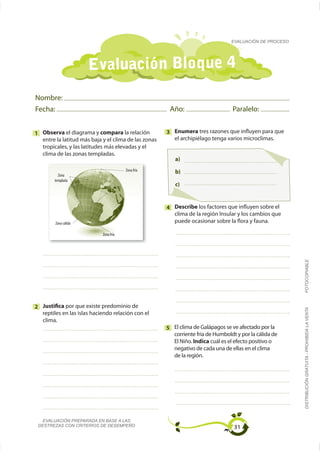 EVALUACIÓN DE PROCESO




                      Evaluación Bloque 4
Nombre:
Fecha:                                                 Año:                       Paralelo:


1 Observa el diagrama y compara la relación           3 Enumera tres razones que influyen para que
  entre la latitud más baja y el clima de las zonas
  tropicales, y las latitudes más elevadas y el
  clima de las zonas templadas.
                                                         a)
                                        Zona fría        b)
          Zona
        templada
                                                         c)


                                                      4 Describe los factores que influyen sobre el
                                                        clima de la región Insular y los cambios que
        Zona cálida                                     puede ocasionar sobre la flora y fauna.

                            Zona fría




2 Justifica por que existe predominio de                                                                 FOTOCOPIABLE
                                                                                                         DISTRIBUCIÓN GRATUITA - PROHIBIDA LA VENTA


   clima.
                                                      5 El clima de Galápagos se ve afectado por la
                                                        corriente fría de Humboldt y por la cálida de
                                                        El Niño. Indica cuál es el efecto positivo o
                                                        negativo de cada una de ellas en el clima
                                                        de la región.




   EVALUACIÓN PREPARADA EN BASE A LAS
 DESTREZAS CON CRITERIOS DE DESEMPEÑO                                             31
 