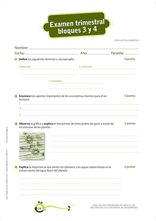 Examen trimestral
                                                                                    bloques 3 y 4
                                                                                                                                EVALUACIÓN SUMATIVA


                                             Nombre:
                                             Fecha:                                                Año:                     Paralelo:
                                             1 Define los siguientes términos y cita ejemplos.                                          2 puntos

                                                Población                                         Ecosistema



                                                                                  Comunidad




                                             2 Enumera tres aportes importantes de los ecosistemas marinos para el ser                  3 puntos

                                                1
                                                2
                                                3

                                             3 Observa la gráfica y explica el mecanismo de intercambio de gases a través de            2 puntos
                                               los estomas de las plantas.
FOTOCOPIABLE




                                                                        Estomas




                                                    Células oclusivas
DISTRIBUCIÓN GRATUITA - PROHIBIDA LA VENTA




                                             4 Explica la importancia que tienen los glaciares y las aguas subterráneas en la           2 puntos
                                               conservación del agua dulce del planeta.




                                                                                                             EVALUACIÓN PREPARADA EN BASE A LAS
                                                                          36                               DESTREZAS CON CRITERIOS DE DESEMPEÑO
 