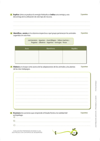 5 Explica                                           indica una ventaja y una              2 puntos
  desventaja de la utilización de este tipo de recurso.




6 Identifica y anota en la columna respectiva a qué grupo pertenecen los animales         3 puntos
  sugeridos en esta lista.




                  Aves                        Mamíferos                        Reptiles




7 Elabora un ensayo corto acerca de las adaptaciones de los animales y las plantas        3 puntos
  de las islas Galápagos.




                                                                                                     FOTOCOPIABLE
                                                                                                     DISTRIBUCIÓN GRATUITA - PROHIBIDA LA VENTA




8 Enumera tres acciones que emprende el Estado frente a la realidad del                   3 puntos

   a)
   b)
   c)

   EVALUACIÓN PREPARADA EN BASE A LAS
 DESTREZAS CON CRITERIOS DE DESEMPEÑO                                            37
 