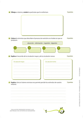 4 Dibuja un átomo y rotula las partículas que lo conforman.                             3 puntos




5 Coloca los términos que describen el proceso de nutrición en el orden en que se       4 puntos
  producen.




         1                     2                       3                       4



6 Explica el recorrido de la circulación mayor y de la circulación menor.               4 puntos


       Circulación mayor                                   Circulación menor




                                                                                                   FOTOCOPIABLE
                                                                                                   DISTRIBUCIÓN GRATUITA - PROHIBIDA LA VENTA

7 Explica cómo el sistema nervioso nos permite percibir los estímulos de nuestro        2 puntos
  entorno.




   EVALUACIÓN PREPARADA EN BASE A LAS
 DESTREZAS CON CRITERIOS DE DESEMPEÑO                                              39
 