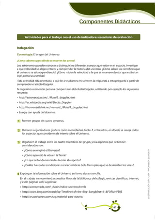 Componentes Didácticos


        Actividades para el trabajo con el uso de indicadores esenciales de evaluación


Indagación
Cosmología:si el cambio de la materia es físico o químico. Anota la respuesta en la línea
 1 Sugiera El origen del Universo
   correspondiente:
¿Cómo sabemos para dónde se mueven los astros?
Los astrónomos pueden conocer y distinguir los diferentes cuerpos que están en el espacio, investigar

el universo se está expandiendo? ¿Cómo miden la velocidad a la que se mueven objetos que están tan
lejos como las estrellas?
 Esta actividad está orientada a que los estudiantes encuentren la respuesta a esta pregunta a partir de
comprender el efecto Doppler.

recursos:




 Luego, con ayuda del docente:


1 Formen grupos de cuatro personas.


2
     los aspectos que consideren de interés sobre el Universo.


3 Organicen el trabajo entre los cuatro miembros del grupo, y los aspectos que deben ser
  considerados son:
       ¿Cómo se originó el Universo?
                                                                                                                 DISTRIBUCIÓN GRATUITA - PROHIBIDA LA VENTA




       ¿En qué se fundamentan las teorías al respecto?



4 Expongan la información sobre el Universo en forma clara y sencilla.
    En el trabajo se recomienda consultar libros de la biblioteca del colegio, revistas científicas, Internet,
    y estas páginas web sugeridas:




                                                                                       41
 